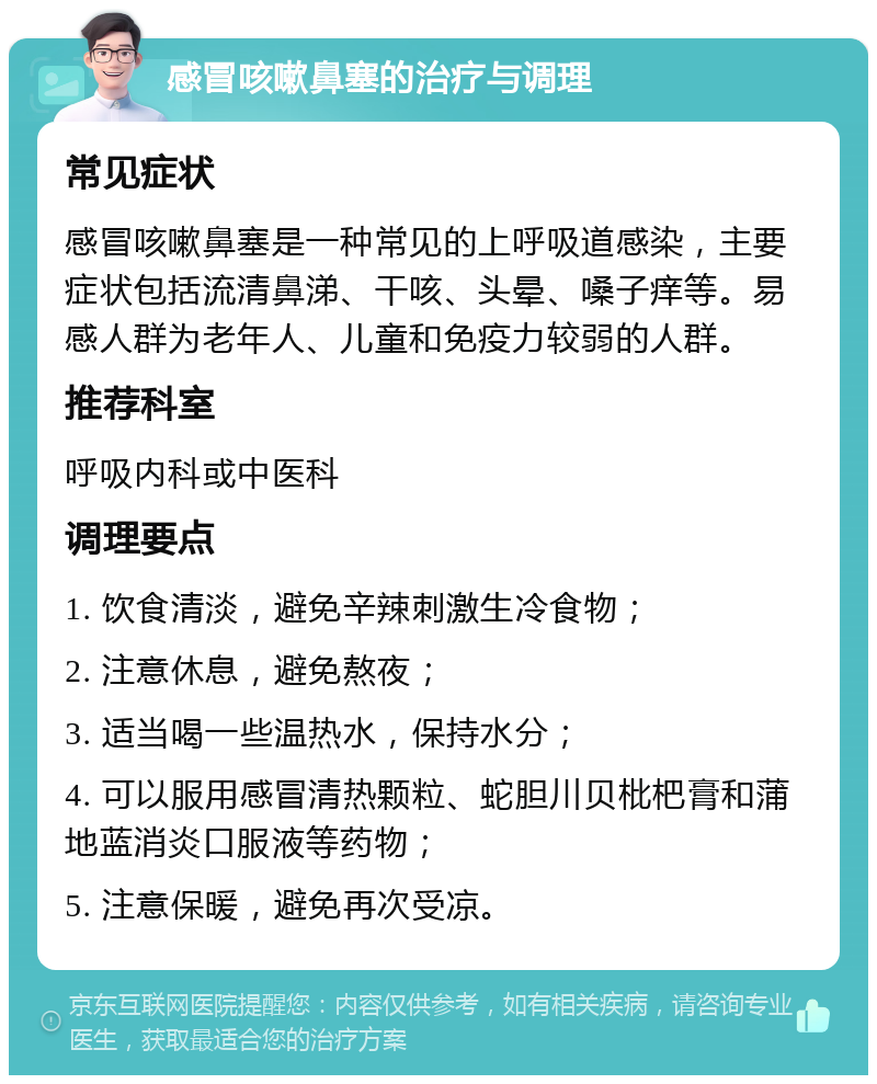 感冒咳嗽鼻塞的治疗与调理 常见症状 感冒咳嗽鼻塞是一种常见的上呼吸道感染，主要症状包括流清鼻涕、干咳、头晕、嗓子痒等。易感人群为老年人、儿童和免疫力较弱的人群。 推荐科室 呼吸内科或中医科 调理要点 1. 饮食清淡，避免辛辣刺激生冷食物； 2. 注意休息，避免熬夜； 3. 适当喝一些温热水，保持水分； 4. 可以服用感冒清热颗粒、蛇胆川贝枇杷膏和蒲地蓝消炎口服液等药物； 5. 注意保暖，避免再次受凉。