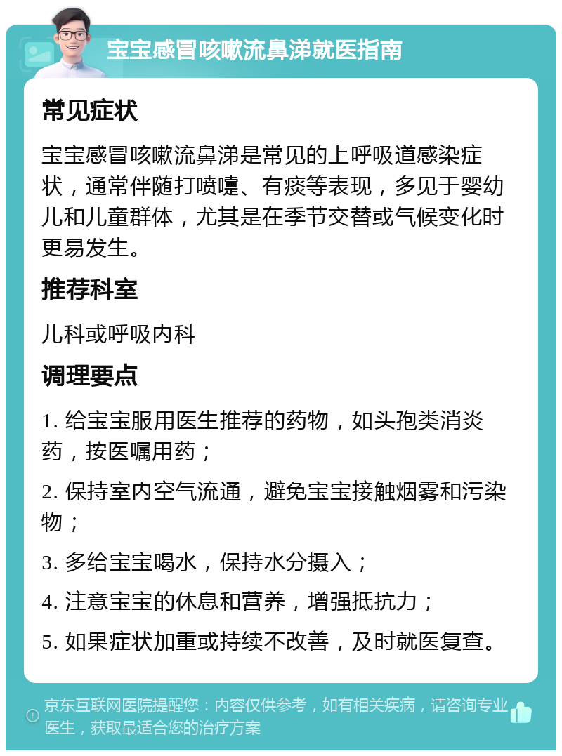 宝宝感冒咳嗽流鼻涕就医指南 常见症状 宝宝感冒咳嗽流鼻涕是常见的上呼吸道感染症状，通常伴随打喷嚏、有痰等表现，多见于婴幼儿和儿童群体，尤其是在季节交替或气候变化时更易发生。 推荐科室 儿科或呼吸内科 调理要点 1. 给宝宝服用医生推荐的药物，如头孢类消炎药，按医嘱用药； 2. 保持室内空气流通，避免宝宝接触烟雾和污染物； 3. 多给宝宝喝水，保持水分摄入； 4. 注意宝宝的休息和营养，增强抵抗力； 5. 如果症状加重或持续不改善，及时就医复查。