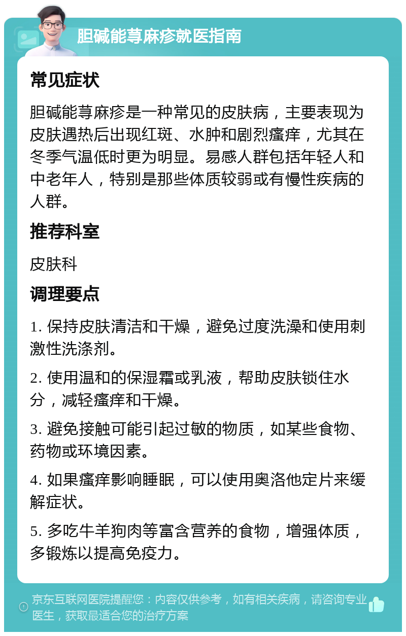 胆碱能荨麻疹就医指南 常见症状 胆碱能荨麻疹是一种常见的皮肤病，主要表现为皮肤遇热后出现红斑、水肿和剧烈瘙痒，尤其在冬季气温低时更为明显。易感人群包括年轻人和中老年人，特别是那些体质较弱或有慢性疾病的人群。 推荐科室 皮肤科 调理要点 1. 保持皮肤清洁和干燥，避免过度洗澡和使用刺激性洗涤剂。 2. 使用温和的保湿霜或乳液，帮助皮肤锁住水分，减轻瘙痒和干燥。 3. 避免接触可能引起过敏的物质，如某些食物、药物或环境因素。 4. 如果瘙痒影响睡眠，可以使用奥洛他定片来缓解症状。 5. 多吃牛羊狗肉等富含营养的食物，增强体质，多锻炼以提高免疫力。