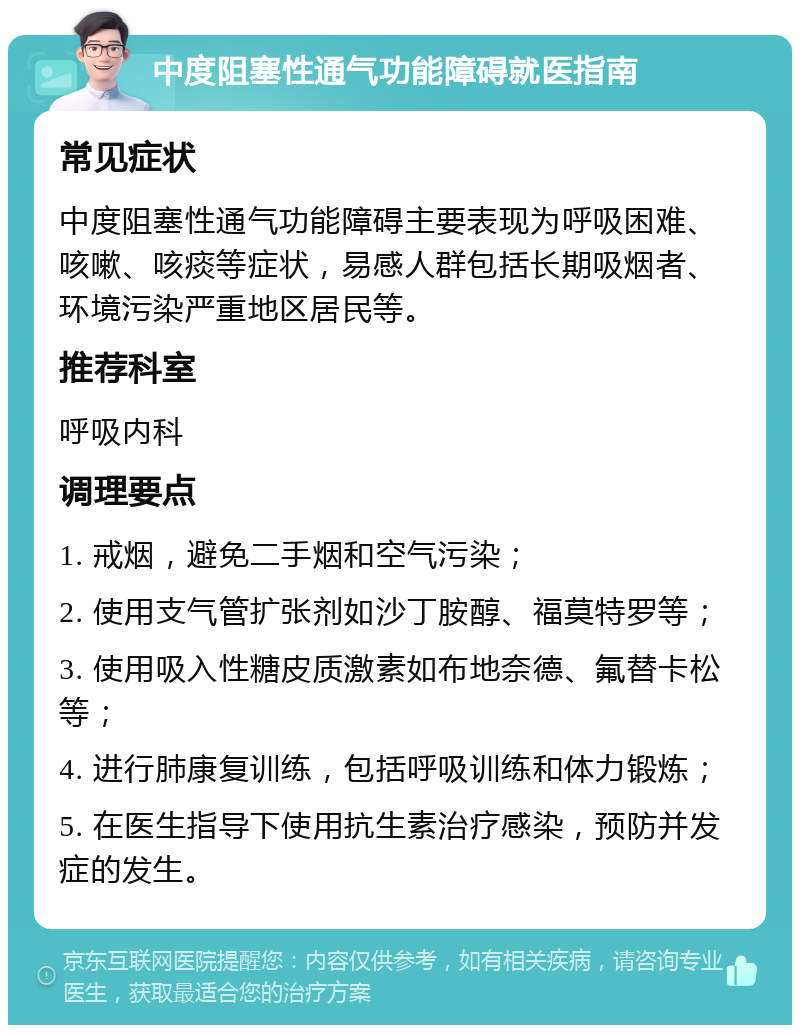 中度阻塞性通气功能障碍就医指南 常见症状 中度阻塞性通气功能障碍主要表现为呼吸困难、咳嗽、咳痰等症状，易感人群包括长期吸烟者、环境污染严重地区居民等。 推荐科室 呼吸内科 调理要点 1. 戒烟，避免二手烟和空气污染； 2. 使用支气管扩张剂如沙丁胺醇、福莫特罗等； 3. 使用吸入性糖皮质激素如布地奈德、氟替卡松等； 4. 进行肺康复训练，包括呼吸训练和体力锻炼； 5. 在医生指导下使用抗生素治疗感染，预防并发症的发生。