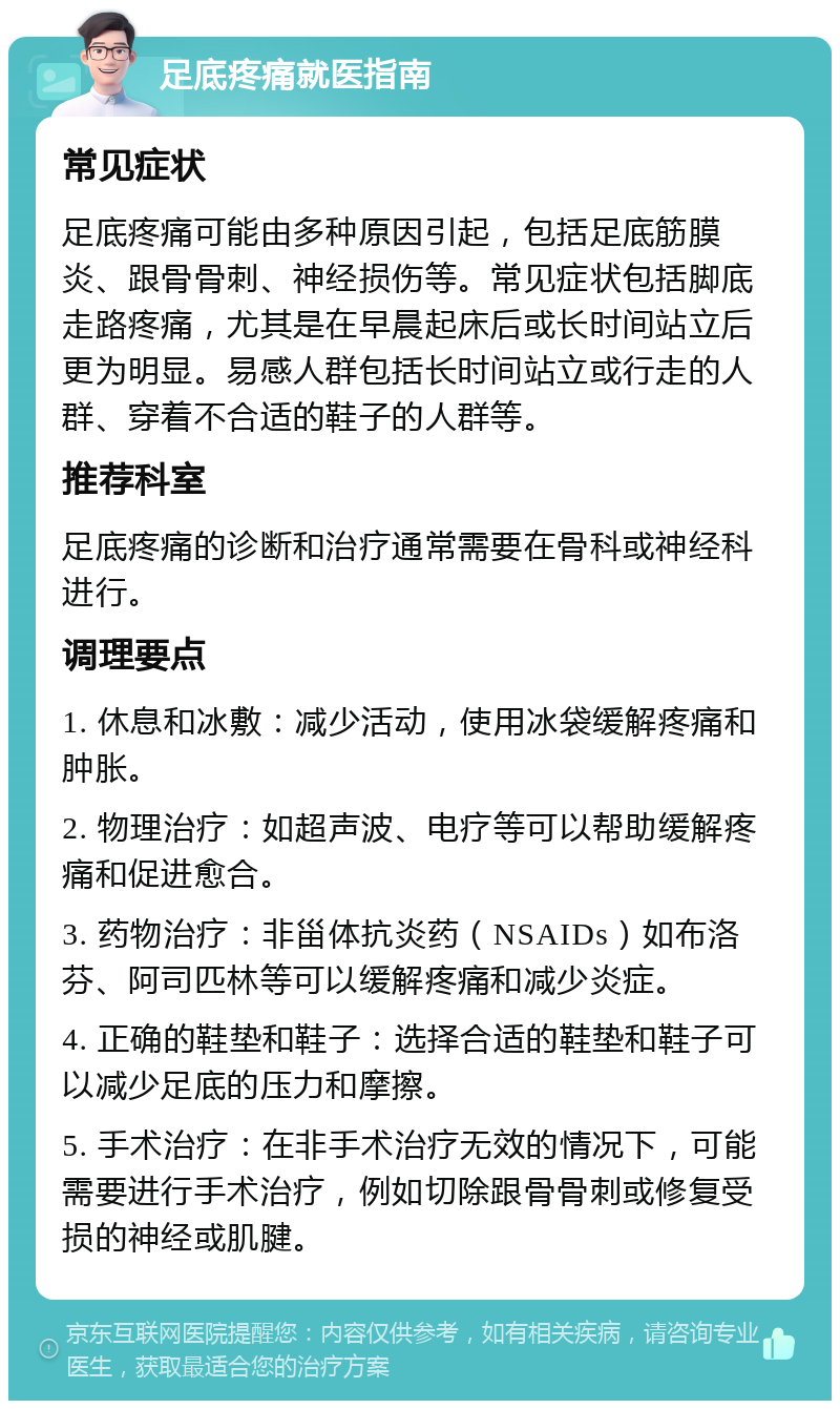 足底疼痛就医指南 常见症状 足底疼痛可能由多种原因引起，包括足底筋膜炎、跟骨骨刺、神经损伤等。常见症状包括脚底走路疼痛，尤其是在早晨起床后或长时间站立后更为明显。易感人群包括长时间站立或行走的人群、穿着不合适的鞋子的人群等。 推荐科室 足底疼痛的诊断和治疗通常需要在骨科或神经科进行。 调理要点 1. 休息和冰敷：减少活动，使用冰袋缓解疼痛和肿胀。 2. 物理治疗：如超声波、电疗等可以帮助缓解疼痛和促进愈合。 3. 药物治疗：非甾体抗炎药（NSAIDs）如布洛芬、阿司匹林等可以缓解疼痛和减少炎症。 4. 正确的鞋垫和鞋子：选择合适的鞋垫和鞋子可以减少足底的压力和摩擦。 5. 手术治疗：在非手术治疗无效的情况下，可能需要进行手术治疗，例如切除跟骨骨刺或修复受损的神经或肌腱。