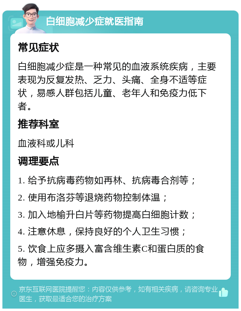 白细胞减少症就医指南 常见症状 白细胞减少症是一种常见的血液系统疾病，主要表现为反复发热、乏力、头痛、全身不适等症状，易感人群包括儿童、老年人和免疫力低下者。 推荐科室 血液科或儿科 调理要点 1. 给予抗病毒药物如再林、抗病毒合剂等； 2. 使用布洛芬等退烧药物控制体温； 3. 加入地榆升白片等药物提高白细胞计数； 4. 注意休息，保持良好的个人卫生习惯； 5. 饮食上应多摄入富含维生素C和蛋白质的食物，增强免疫力。