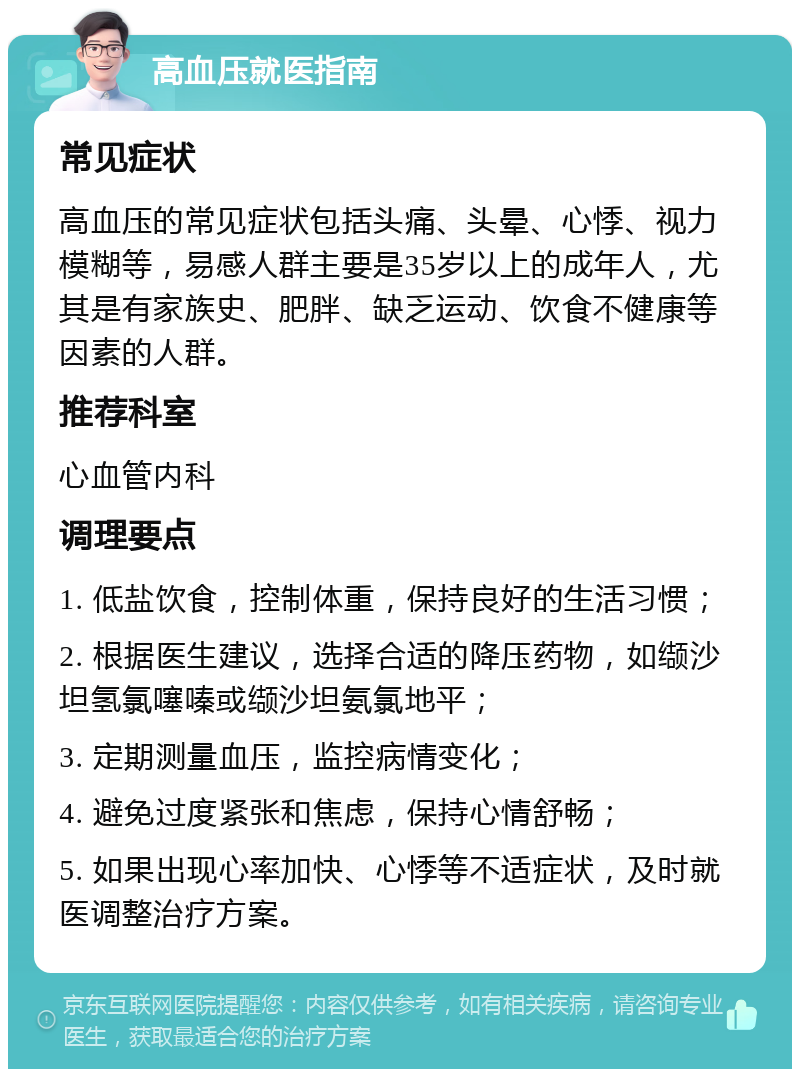 高血压就医指南 常见症状 高血压的常见症状包括头痛、头晕、心悸、视力模糊等，易感人群主要是35岁以上的成年人，尤其是有家族史、肥胖、缺乏运动、饮食不健康等因素的人群。 推荐科室 心血管内科 调理要点 1. 低盐饮食，控制体重，保持良好的生活习惯； 2. 根据医生建议，选择合适的降压药物，如缬沙坦氢氯噻嗪或缬沙坦氨氯地平； 3. 定期测量血压，监控病情变化； 4. 避免过度紧张和焦虑，保持心情舒畅； 5. 如果出现心率加快、心悸等不适症状，及时就医调整治疗方案。