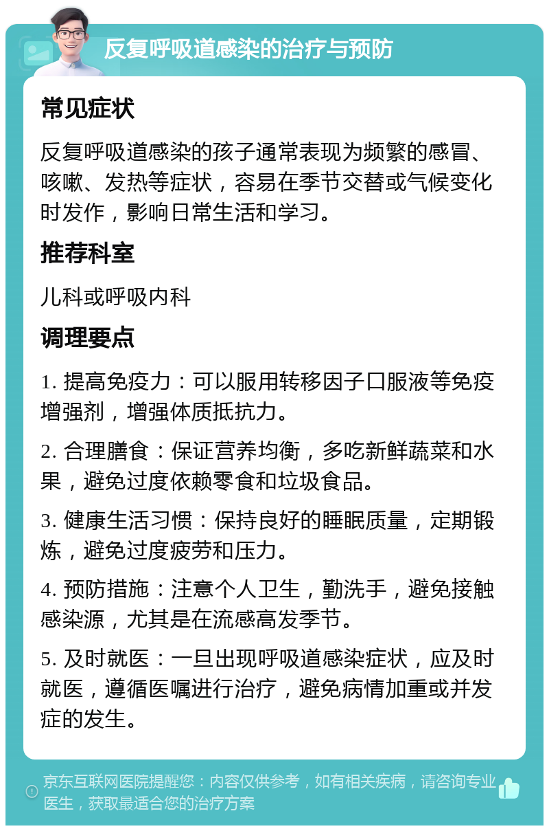 反复呼吸道感染的治疗与预防 常见症状 反复呼吸道感染的孩子通常表现为频繁的感冒、咳嗽、发热等症状，容易在季节交替或气候变化时发作，影响日常生活和学习。 推荐科室 儿科或呼吸内科 调理要点 1. 提高免疫力：可以服用转移因子口服液等免疫增强剂，增强体质抵抗力。 2. 合理膳食：保证营养均衡，多吃新鲜蔬菜和水果，避免过度依赖零食和垃圾食品。 3. 健康生活习惯：保持良好的睡眠质量，定期锻炼，避免过度疲劳和压力。 4. 预防措施：注意个人卫生，勤洗手，避免接触感染源，尤其是在流感高发季节。 5. 及时就医：一旦出现呼吸道感染症状，应及时就医，遵循医嘱进行治疗，避免病情加重或并发症的发生。