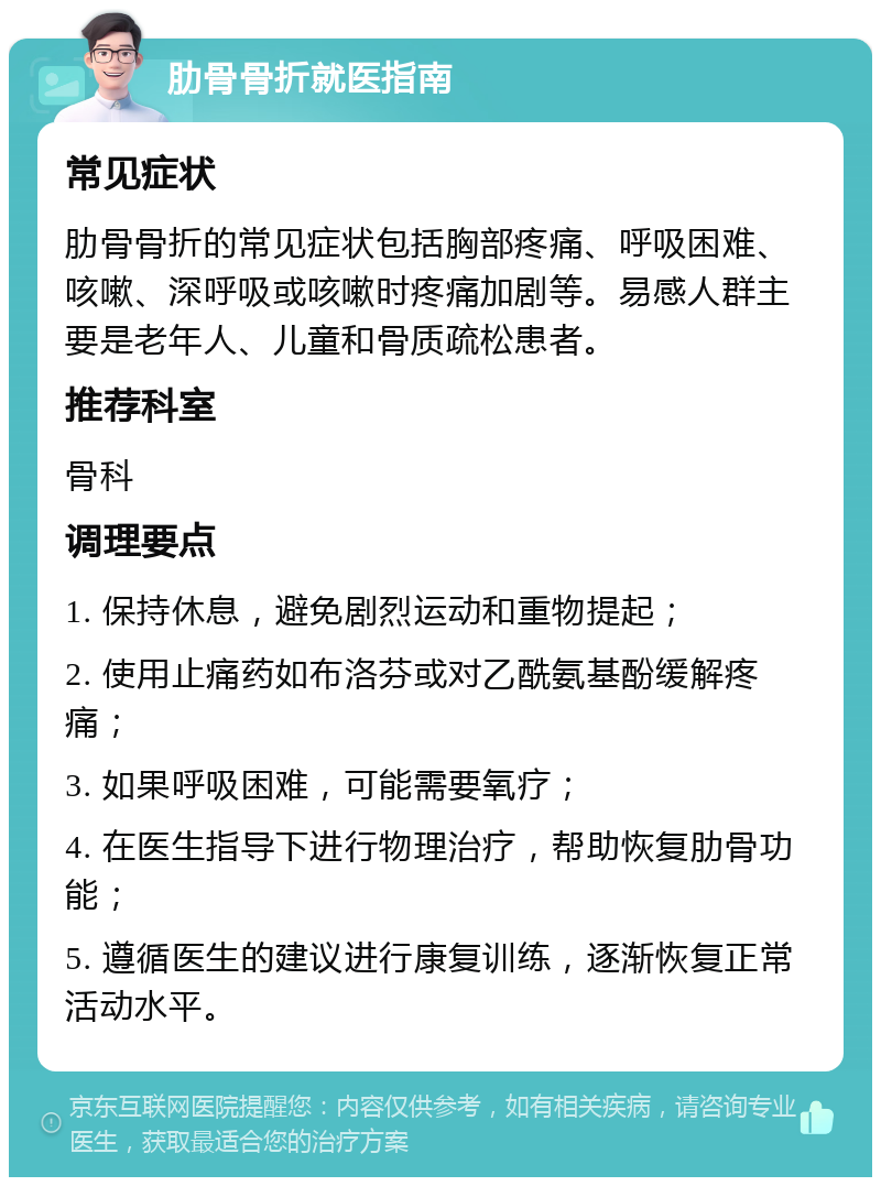 肋骨骨折就医指南 常见症状 肋骨骨折的常见症状包括胸部疼痛、呼吸困难、咳嗽、深呼吸或咳嗽时疼痛加剧等。易感人群主要是老年人、儿童和骨质疏松患者。 推荐科室 骨科 调理要点 1. 保持休息，避免剧烈运动和重物提起； 2. 使用止痛药如布洛芬或对乙酰氨基酚缓解疼痛； 3. 如果呼吸困难，可能需要氧疗； 4. 在医生指导下进行物理治疗，帮助恢复肋骨功能； 5. 遵循医生的建议进行康复训练，逐渐恢复正常活动水平。