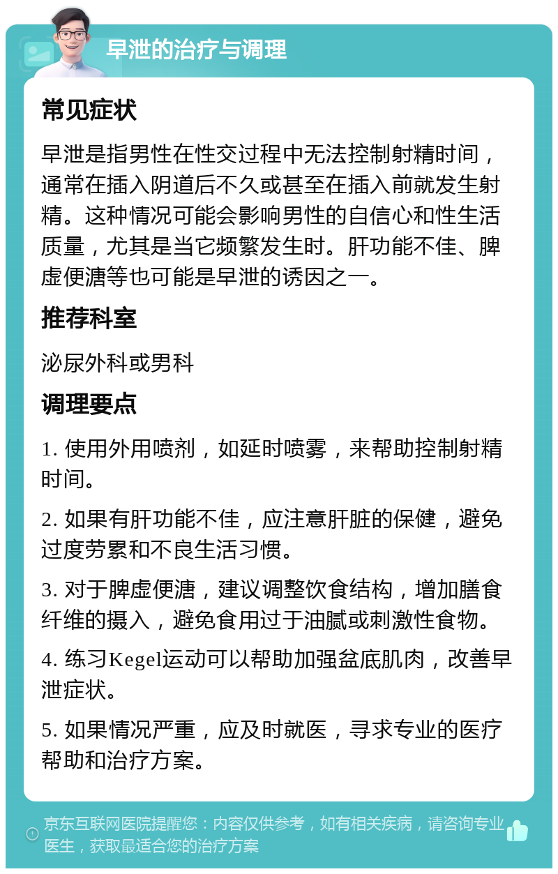 早泄的治疗与调理 常见症状 早泄是指男性在性交过程中无法控制射精时间，通常在插入阴道后不久或甚至在插入前就发生射精。这种情况可能会影响男性的自信心和性生活质量，尤其是当它频繁发生时。肝功能不佳、脾虚便溏等也可能是早泄的诱因之一。 推荐科室 泌尿外科或男科 调理要点 1. 使用外用喷剂，如延时喷雾，来帮助控制射精时间。 2. 如果有肝功能不佳，应注意肝脏的保健，避免过度劳累和不良生活习惯。 3. 对于脾虚便溏，建议调整饮食结构，增加膳食纤维的摄入，避免食用过于油腻或刺激性食物。 4. 练习Kegel运动可以帮助加强盆底肌肉，改善早泄症状。 5. 如果情况严重，应及时就医，寻求专业的医疗帮助和治疗方案。