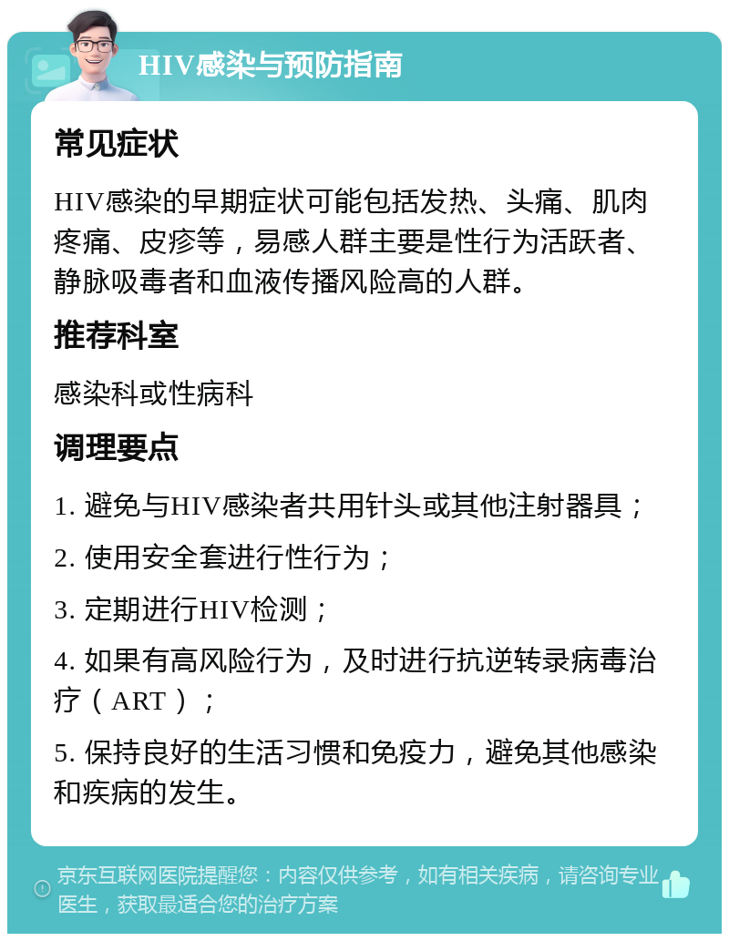 HIV感染与预防指南 常见症状 HIV感染的早期症状可能包括发热、头痛、肌肉疼痛、皮疹等，易感人群主要是性行为活跃者、静脉吸毒者和血液传播风险高的人群。 推荐科室 感染科或性病科 调理要点 1. 避免与HIV感染者共用针头或其他注射器具； 2. 使用安全套进行性行为； 3. 定期进行HIV检测； 4. 如果有高风险行为，及时进行抗逆转录病毒治疗（ART）； 5. 保持良好的生活习惯和免疫力，避免其他感染和疾病的发生。