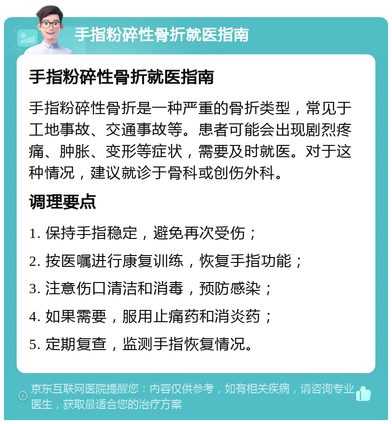 手指粉碎性骨折就医指南 手指粉碎性骨折就医指南 手指粉碎性骨折是一种严重的骨折类型，常见于工地事故、交通事故等。患者可能会出现剧烈疼痛、肿胀、变形等症状，需要及时就医。对于这种情况，建议就诊于骨科或创伤外科。 调理要点 1. 保持手指稳定，避免再次受伤； 2. 按医嘱进行康复训练，恢复手指功能； 3. 注意伤口清洁和消毒，预防感染； 4. 如果需要，服用止痛药和消炎药； 5. 定期复查，监测手指恢复情况。