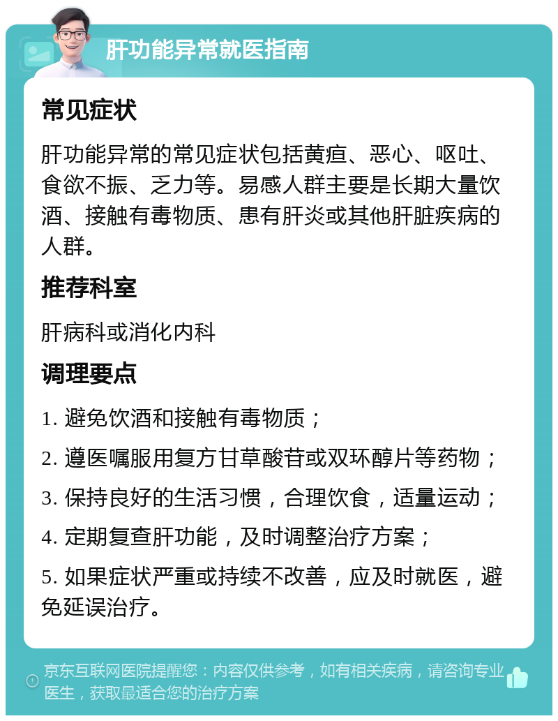 肝功能异常就医指南 常见症状 肝功能异常的常见症状包括黄疸、恶心、呕吐、食欲不振、乏力等。易感人群主要是长期大量饮酒、接触有毒物质、患有肝炎或其他肝脏疾病的人群。 推荐科室 肝病科或消化内科 调理要点 1. 避免饮酒和接触有毒物质； 2. 遵医嘱服用复方甘草酸苷或双环醇片等药物； 3. 保持良好的生活习惯，合理饮食，适量运动； 4. 定期复查肝功能，及时调整治疗方案； 5. 如果症状严重或持续不改善，应及时就医，避免延误治疗。