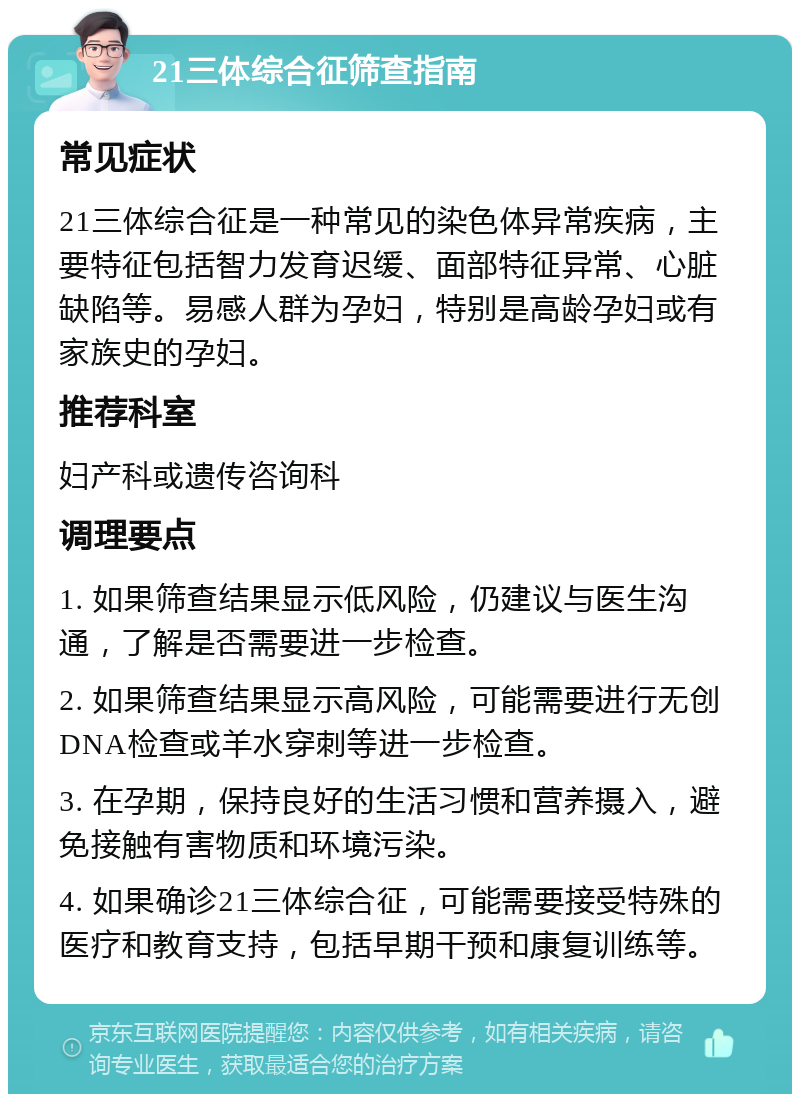 21三体综合征筛查指南 常见症状 21三体综合征是一种常见的染色体异常疾病，主要特征包括智力发育迟缓、面部特征异常、心脏缺陷等。易感人群为孕妇，特别是高龄孕妇或有家族史的孕妇。 推荐科室 妇产科或遗传咨询科 调理要点 1. 如果筛查结果显示低风险，仍建议与医生沟通，了解是否需要进一步检查。 2. 如果筛查结果显示高风险，可能需要进行无创DNA检查或羊水穿刺等进一步检查。 3. 在孕期，保持良好的生活习惯和营养摄入，避免接触有害物质和环境污染。 4. 如果确诊21三体综合征，可能需要接受特殊的医疗和教育支持，包括早期干预和康复训练等。