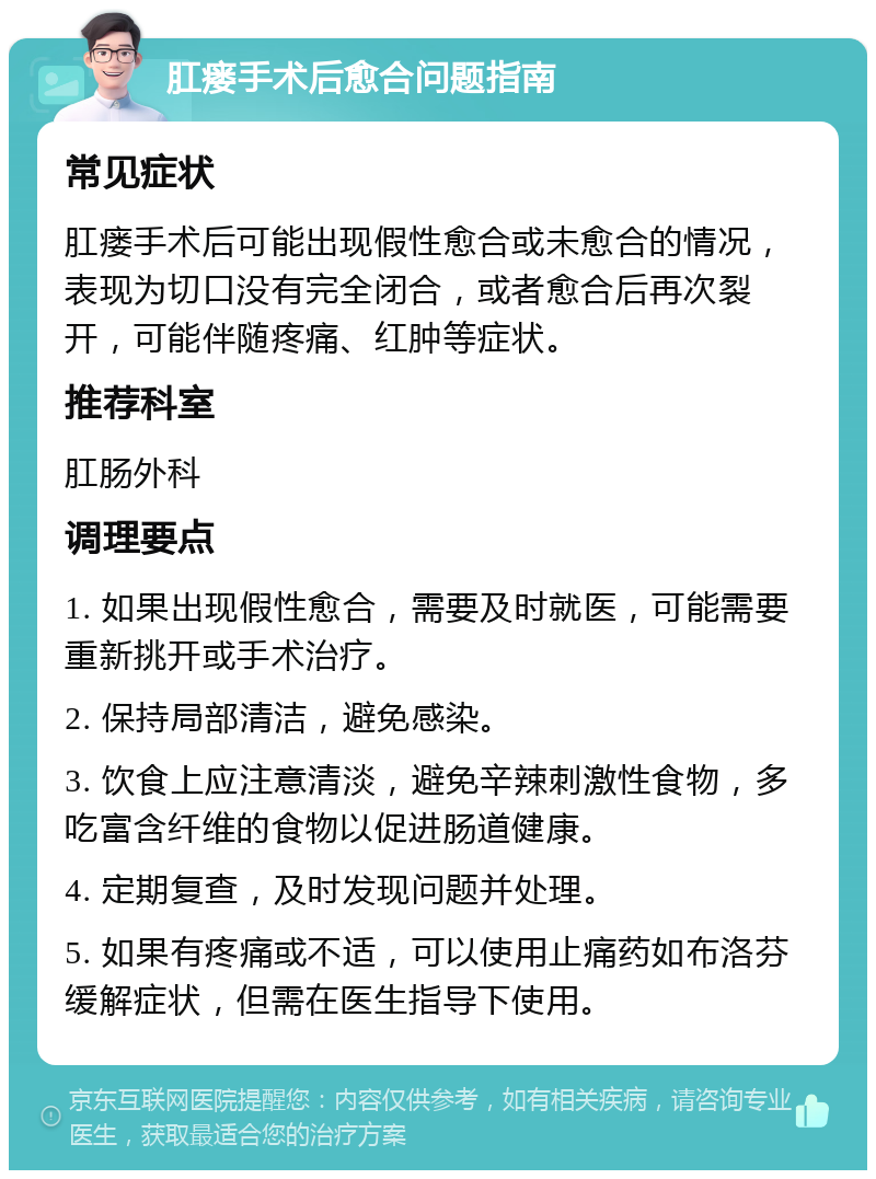 肛瘘手术后愈合问题指南 常见症状 肛瘘手术后可能出现假性愈合或未愈合的情况，表现为切口没有完全闭合，或者愈合后再次裂开，可能伴随疼痛、红肿等症状。 推荐科室 肛肠外科 调理要点 1. 如果出现假性愈合，需要及时就医，可能需要重新挑开或手术治疗。 2. 保持局部清洁，避免感染。 3. 饮食上应注意清淡，避免辛辣刺激性食物，多吃富含纤维的食物以促进肠道健康。 4. 定期复查，及时发现问题并处理。 5. 如果有疼痛或不适，可以使用止痛药如布洛芬缓解症状，但需在医生指导下使用。