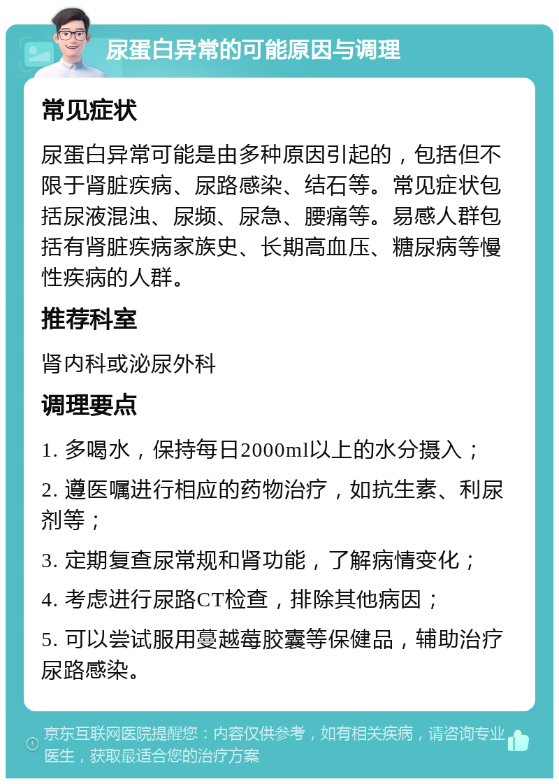 尿蛋白异常的可能原因与调理 常见症状 尿蛋白异常可能是由多种原因引起的，包括但不限于肾脏疾病、尿路感染、结石等。常见症状包括尿液混浊、尿频、尿急、腰痛等。易感人群包括有肾脏疾病家族史、长期高血压、糖尿病等慢性疾病的人群。 推荐科室 肾内科或泌尿外科 调理要点 1. 多喝水，保持每日2000ml以上的水分摄入； 2. 遵医嘱进行相应的药物治疗，如抗生素、利尿剂等； 3. 定期复查尿常规和肾功能，了解病情变化； 4. 考虑进行尿路CT检查，排除其他病因； 5. 可以尝试服用蔓越莓胶囊等保健品，辅助治疗尿路感染。