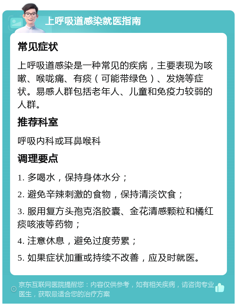 上呼吸道感染就医指南 常见症状 上呼吸道感染是一种常见的疾病，主要表现为咳嗽、喉咙痛、有痰（可能带绿色）、发烧等症状。易感人群包括老年人、儿童和免疫力较弱的人群。 推荐科室 呼吸内科或耳鼻喉科 调理要点 1. 多喝水，保持身体水分； 2. 避免辛辣刺激的食物，保持清淡饮食； 3. 服用复方头孢克洛胶囊、金花清感颗粒和橘红痰咳液等药物； 4. 注意休息，避免过度劳累； 5. 如果症状加重或持续不改善，应及时就医。