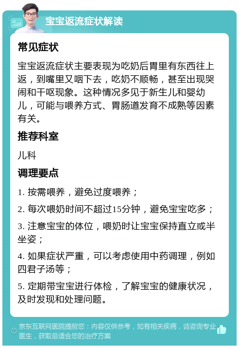 宝宝返流症状解读 常见症状 宝宝返流症状主要表现为吃奶后胃里有东西往上返，到嘴里又咽下去，吃奶不顺畅，甚至出现哭闹和干呕现象。这种情况多见于新生儿和婴幼儿，可能与喂养方式、胃肠道发育不成熟等因素有关。 推荐科室 儿科 调理要点 1. 按需喂养，避免过度喂养； 2. 每次喂奶时间不超过15分钟，避免宝宝吃多； 3. 注意宝宝的体位，喂奶时让宝宝保持直立或半坐姿； 4. 如果症状严重，可以考虑使用中药调理，例如四君子汤等； 5. 定期带宝宝进行体检，了解宝宝的健康状况，及时发现和处理问题。