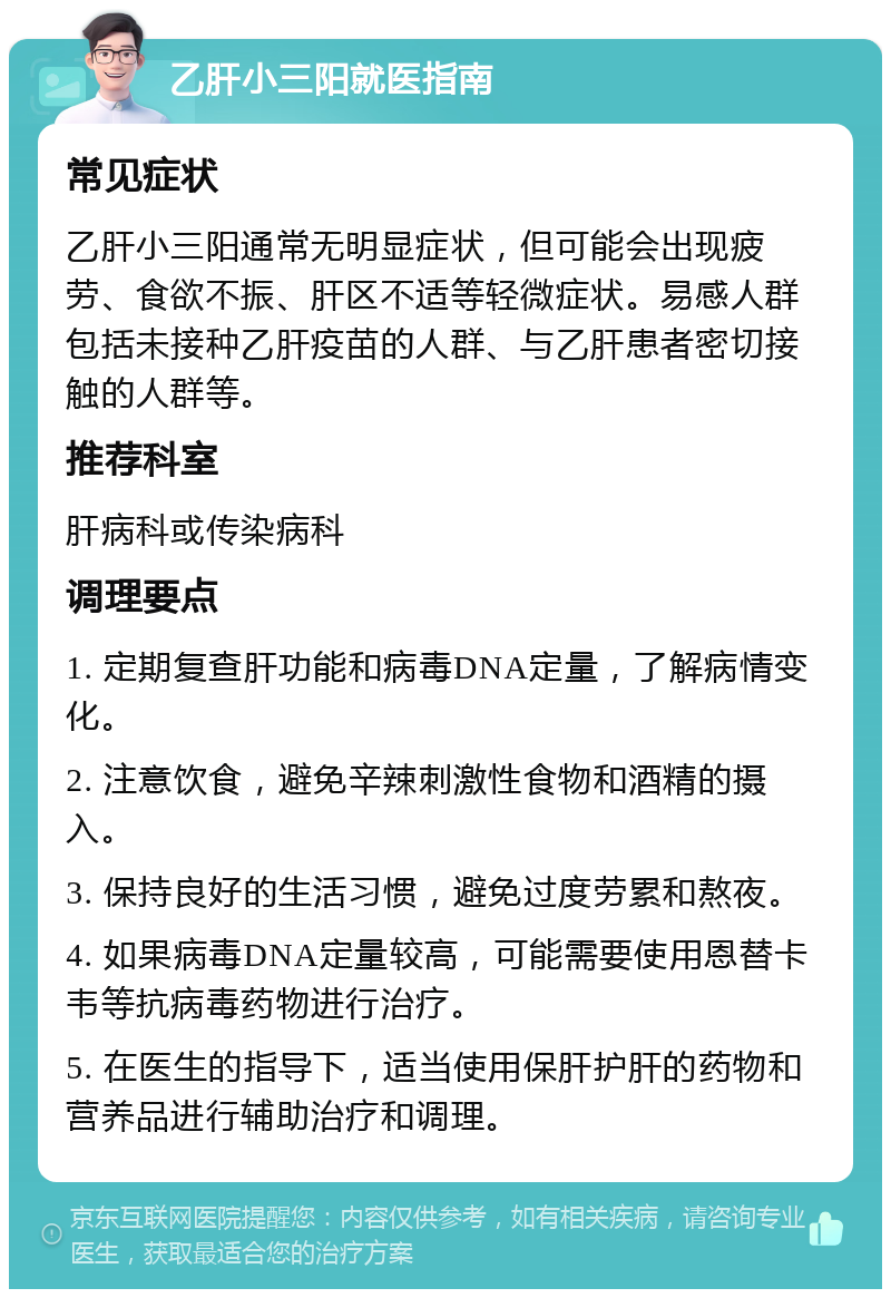 乙肝小三阳就医指南 常见症状 乙肝小三阳通常无明显症状，但可能会出现疲劳、食欲不振、肝区不适等轻微症状。易感人群包括未接种乙肝疫苗的人群、与乙肝患者密切接触的人群等。 推荐科室 肝病科或传染病科 调理要点 1. 定期复查肝功能和病毒DNA定量，了解病情变化。 2. 注意饮食，避免辛辣刺激性食物和酒精的摄入。 3. 保持良好的生活习惯，避免过度劳累和熬夜。 4. 如果病毒DNA定量较高，可能需要使用恩替卡韦等抗病毒药物进行治疗。 5. 在医生的指导下，适当使用保肝护肝的药物和营养品进行辅助治疗和调理。