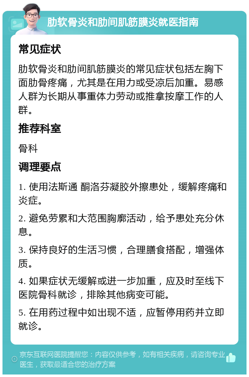 肋软骨炎和肋间肌筋膜炎就医指南 常见症状 肋软骨炎和肋间肌筋膜炎的常见症状包括左胸下面肋骨疼痛，尤其是在用力或受凉后加重。易感人群为长期从事重体力劳动或推拿按摩工作的人群。 推荐科室 骨科 调理要点 1. 使用法斯通 酮洛芬凝胶外擦患处，缓解疼痛和炎症。 2. 避免劳累和大范围胸廓活动，给予患处充分休息。 3. 保持良好的生活习惯，合理膳食搭配，增强体质。 4. 如果症状无缓解或进一步加重，应及时至线下医院骨科就诊，排除其他病变可能。 5. 在用药过程中如出现不适，应暂停用药并立即就诊。