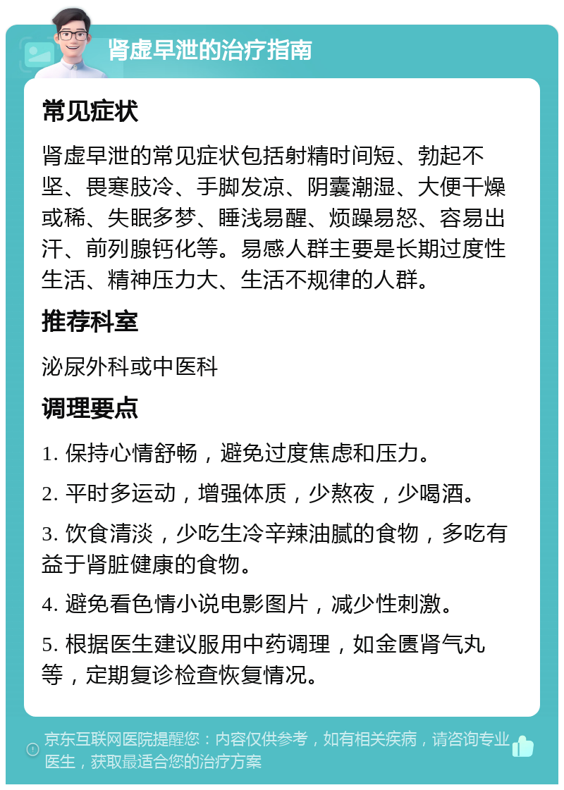 肾虚早泄的治疗指南 常见症状 肾虚早泄的常见症状包括射精时间短、勃起不坚、畏寒肢冷、手脚发凉、阴囊潮湿、大便干燥或稀、失眠多梦、睡浅易醒、烦躁易怒、容易出汗、前列腺钙化等。易感人群主要是长期过度性生活、精神压力大、生活不规律的人群。 推荐科室 泌尿外科或中医科 调理要点 1. 保持心情舒畅，避免过度焦虑和压力。 2. 平时多运动，增强体质，少熬夜，少喝酒。 3. 饮食清淡，少吃生冷辛辣油腻的食物，多吃有益于肾脏健康的食物。 4. 避免看色情小说电影图片，减少性刺激。 5. 根据医生建议服用中药调理，如金匮肾气丸等，定期复诊检查恢复情况。