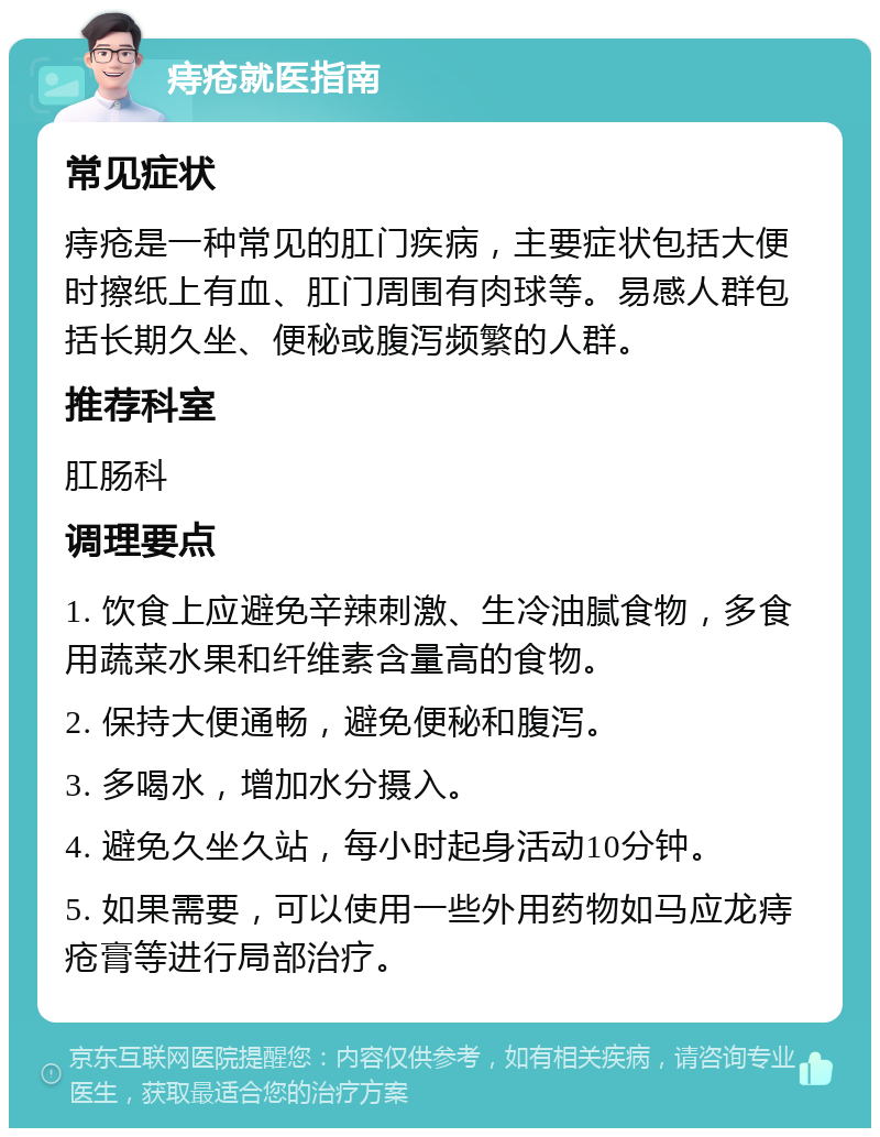 痔疮就医指南 常见症状 痔疮是一种常见的肛门疾病，主要症状包括大便时擦纸上有血、肛门周围有肉球等。易感人群包括长期久坐、便秘或腹泻频繁的人群。 推荐科室 肛肠科 调理要点 1. 饮食上应避免辛辣刺激、生冷油腻食物，多食用蔬菜水果和纤维素含量高的食物。 2. 保持大便通畅，避免便秘和腹泻。 3. 多喝水，增加水分摄入。 4. 避免久坐久站，每小时起身活动10分钟。 5. 如果需要，可以使用一些外用药物如马应龙痔疮膏等进行局部治疗。