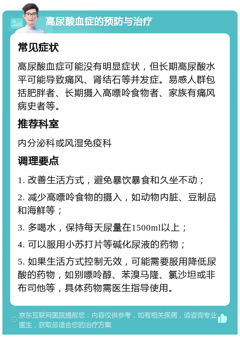 高尿酸血症的预防与治疗 常见症状 高尿酸血症可能没有明显症状，但长期高尿酸水平可能导致痛风、肾结石等并发症。易感人群包括肥胖者、长期摄入高嘌呤食物者、家族有痛风病史者等。 推荐科室 内分泌科或风湿免疫科 调理要点 1. 改善生活方式，避免暴饮暴食和久坐不动； 2. 减少高嘌呤食物的摄入，如动物内脏、豆制品和海鲜等； 3. 多喝水，保持每天尿量在1500ml以上； 4. 可以服用小苏打片等碱化尿液的药物； 5. 如果生活方式控制无效，可能需要服用降低尿酸的药物，如别嘌呤醇、苯溴马隆、氯沙坦或非布司他等，具体药物需医生指导使用。