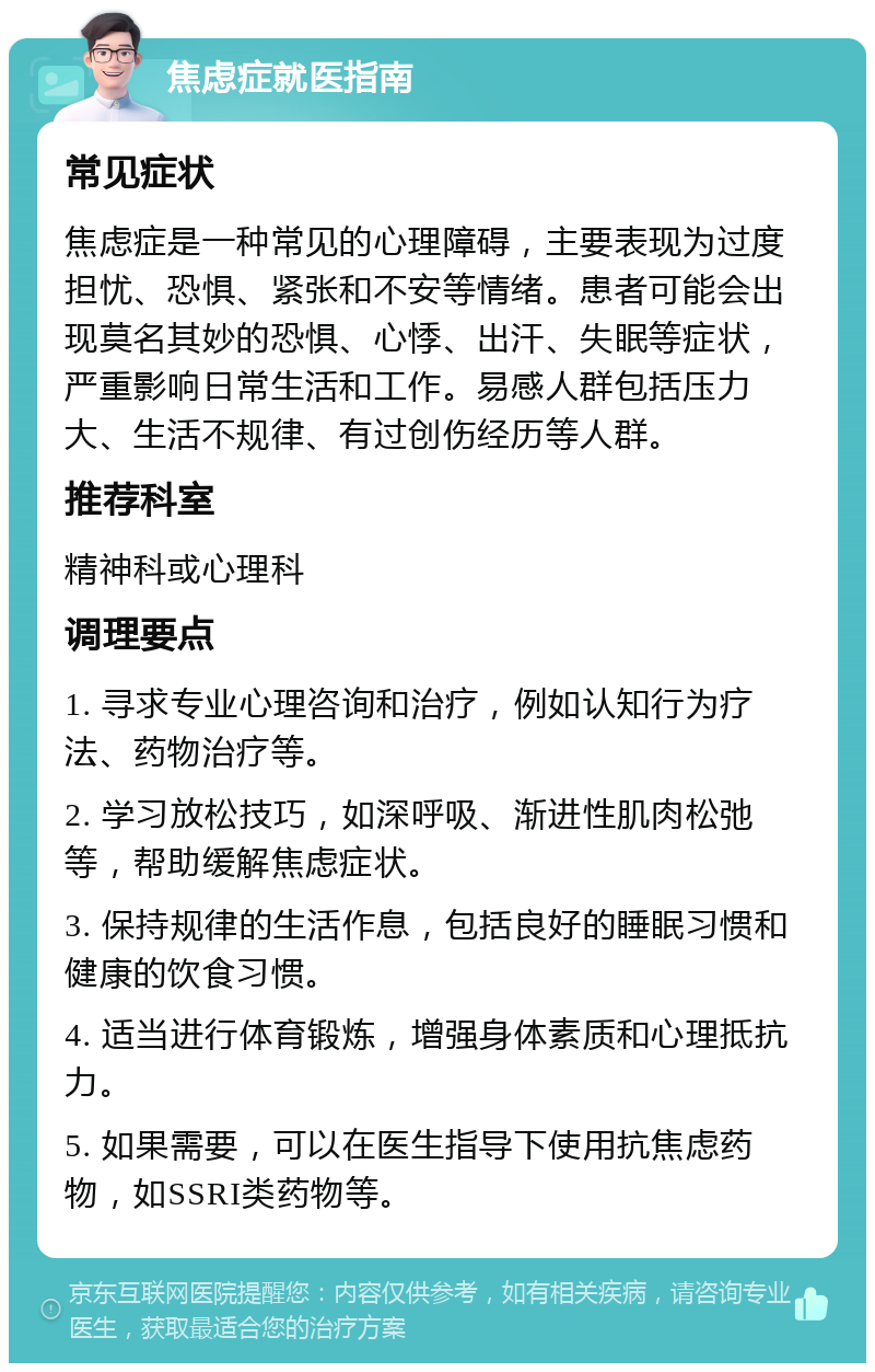 焦虑症就医指南 常见症状 焦虑症是一种常见的心理障碍，主要表现为过度担忧、恐惧、紧张和不安等情绪。患者可能会出现莫名其妙的恐惧、心悸、出汗、失眠等症状，严重影响日常生活和工作。易感人群包括压力大、生活不规律、有过创伤经历等人群。 推荐科室 精神科或心理科 调理要点 1. 寻求专业心理咨询和治疗，例如认知行为疗法、药物治疗等。 2. 学习放松技巧，如深呼吸、渐进性肌肉松弛等，帮助缓解焦虑症状。 3. 保持规律的生活作息，包括良好的睡眠习惯和健康的饮食习惯。 4. 适当进行体育锻炼，增强身体素质和心理抵抗力。 5. 如果需要，可以在医生指导下使用抗焦虑药物，如SSRI类药物等。