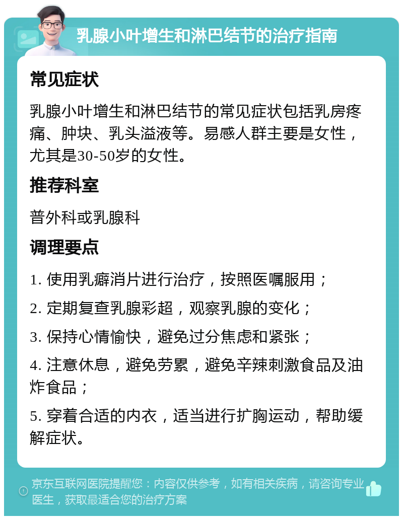 乳腺小叶增生和淋巴结节的治疗指南 常见症状 乳腺小叶增生和淋巴结节的常见症状包括乳房疼痛、肿块、乳头溢液等。易感人群主要是女性，尤其是30-50岁的女性。 推荐科室 普外科或乳腺科 调理要点 1. 使用乳癖消片进行治疗，按照医嘱服用； 2. 定期复查乳腺彩超，观察乳腺的变化； 3. 保持心情愉快，避免过分焦虑和紧张； 4. 注意休息，避免劳累，避免辛辣刺激食品及油炸食品； 5. 穿着合适的内衣，适当进行扩胸运动，帮助缓解症状。