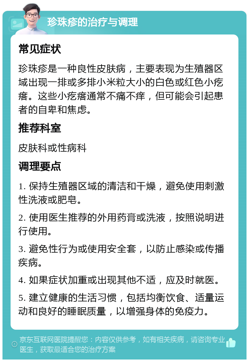 珍珠疹的治疗与调理 常见症状 珍珠疹是一种良性皮肤病，主要表现为生殖器区域出现一排或多排小米粒大小的白色或红色小疙瘩。这些小疙瘩通常不痛不痒，但可能会引起患者的自卑和焦虑。 推荐科室 皮肤科或性病科 调理要点 1. 保持生殖器区域的清洁和干燥，避免使用刺激性洗液或肥皂。 2. 使用医生推荐的外用药膏或洗液，按照说明进行使用。 3. 避免性行为或使用安全套，以防止感染或传播疾病。 4. 如果症状加重或出现其他不适，应及时就医。 5. 建立健康的生活习惯，包括均衡饮食、适量运动和良好的睡眠质量，以增强身体的免疫力。