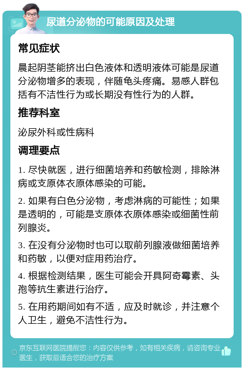 尿道分泌物的可能原因及处理 常见症状 晨起阴茎能挤出白色液体和透明液体可能是尿道分泌物增多的表现，伴随龟头疼痛。易感人群包括有不洁性行为或长期没有性行为的人群。 推荐科室 泌尿外科或性病科 调理要点 1. 尽快就医，进行细菌培养和药敏检测，排除淋病或支原体衣原体感染的可能。 2. 如果有白色分泌物，考虑淋病的可能性；如果是透明的，可能是支原体衣原体感染或细菌性前列腺炎。 3. 在没有分泌物时也可以取前列腺液做细菌培养和药敏，以便对症用药治疗。 4. 根据检测结果，医生可能会开具阿奇霉素、头孢等抗生素进行治疗。 5. 在用药期间如有不适，应及时就诊，并注意个人卫生，避免不洁性行为。