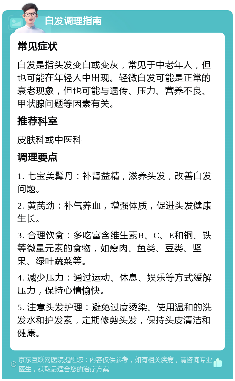 白发调理指南 常见症状 白发是指头发变白或变灰，常见于中老年人，但也可能在年轻人中出现。轻微白发可能是正常的衰老现象，但也可能与遗传、压力、营养不良、甲状腺问题等因素有关。 推荐科室 皮肤科或中医科 调理要点 1. 七宝美髯丹：补肾益精，滋养头发，改善白发问题。 2. 黄芪劲：补气养血，增强体质，促进头发健康生长。 3. 合理饮食：多吃富含维生素B、C、E和铜、铁等微量元素的食物，如瘦肉、鱼类、豆类、坚果、绿叶蔬菜等。 4. 减少压力：通过运动、休息、娱乐等方式缓解压力，保持心情愉快。 5. 注意头发护理：避免过度烫染、使用温和的洗发水和护发素，定期修剪头发，保持头皮清洁和健康。