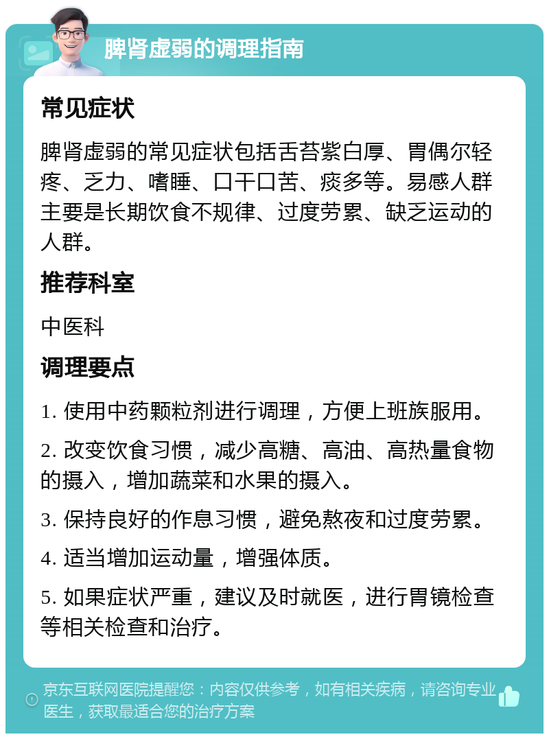 脾肾虚弱的调理指南 常见症状 脾肾虚弱的常见症状包括舌苔紫白厚、胃偶尔轻疼、乏力、嗜睡、口干口苦、痰多等。易感人群主要是长期饮食不规律、过度劳累、缺乏运动的人群。 推荐科室 中医科 调理要点 1. 使用中药颗粒剂进行调理，方便上班族服用。 2. 改变饮食习惯，减少高糖、高油、高热量食物的摄入，增加蔬菜和水果的摄入。 3. 保持良好的作息习惯，避免熬夜和过度劳累。 4. 适当增加运动量，增强体质。 5. 如果症状严重，建议及时就医，进行胃镜检查等相关检查和治疗。