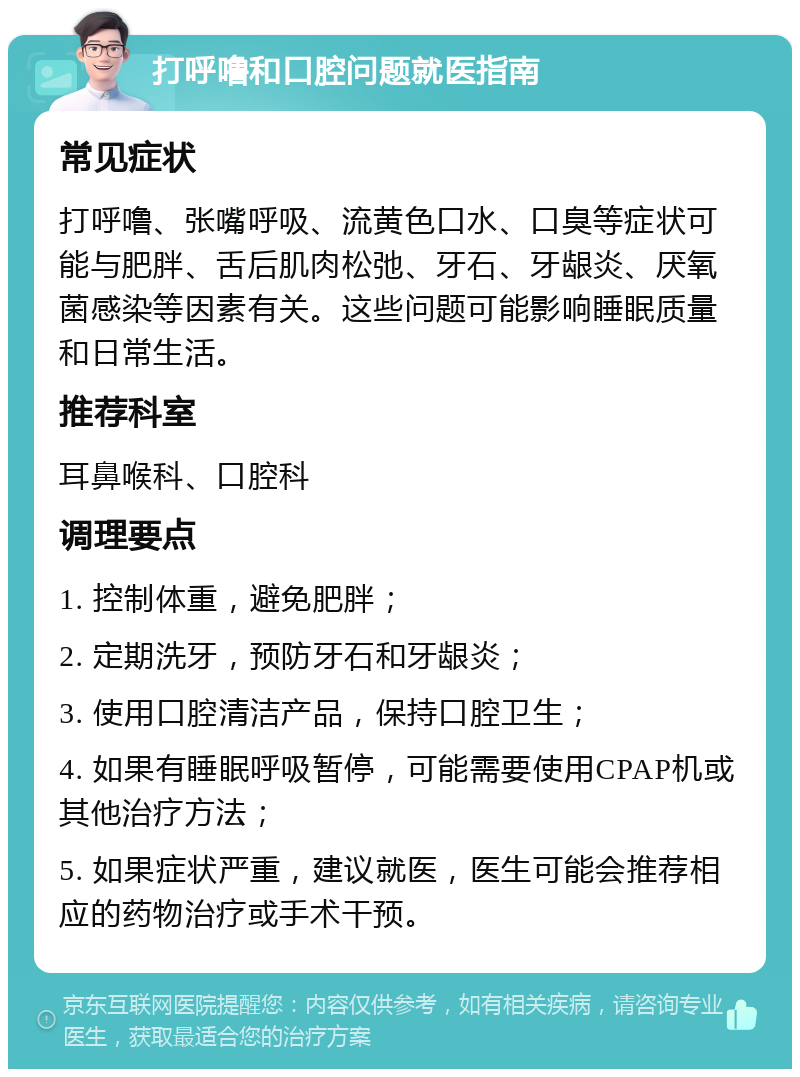 打呼噜和口腔问题就医指南 常见症状 打呼噜、张嘴呼吸、流黄色口水、口臭等症状可能与肥胖、舌后肌肉松弛、牙石、牙龈炎、厌氧菌感染等因素有关。这些问题可能影响睡眠质量和日常生活。 推荐科室 耳鼻喉科、口腔科 调理要点 1. 控制体重，避免肥胖； 2. 定期洗牙，预防牙石和牙龈炎； 3. 使用口腔清洁产品，保持口腔卫生； 4. 如果有睡眠呼吸暂停，可能需要使用CPAP机或其他治疗方法； 5. 如果症状严重，建议就医，医生可能会推荐相应的药物治疗或手术干预。