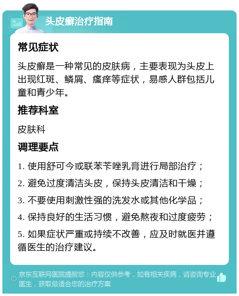 头皮癣治疗指南 常见症状 头皮癣是一种常见的皮肤病，主要表现为头皮上出现红斑、鳞屑、瘙痒等症状，易感人群包括儿童和青少年。 推荐科室 皮肤科 调理要点 1. 使用舒可今或联苯苄唑乳膏进行局部治疗； 2. 避免过度清洁头皮，保持头皮清洁和干燥； 3. 不要使用刺激性强的洗发水或其他化学品； 4. 保持良好的生活习惯，避免熬夜和过度疲劳； 5. 如果症状严重或持续不改善，应及时就医并遵循医生的治疗建议。