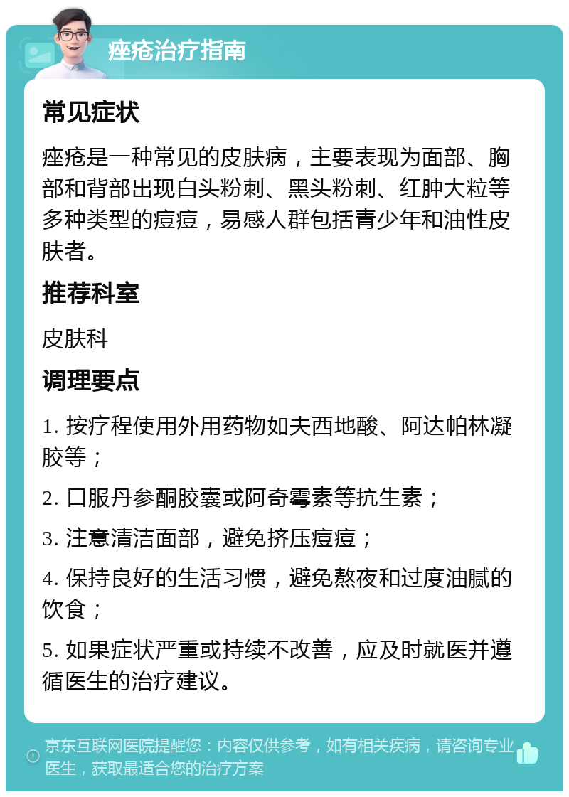 痤疮治疗指南 常见症状 痤疮是一种常见的皮肤病，主要表现为面部、胸部和背部出现白头粉刺、黑头粉刺、红肿大粒等多种类型的痘痘，易感人群包括青少年和油性皮肤者。 推荐科室 皮肤科 调理要点 1. 按疗程使用外用药物如夫西地酸、阿达帕林凝胶等； 2. 口服丹参酮胶囊或阿奇霉素等抗生素； 3. 注意清洁面部，避免挤压痘痘； 4. 保持良好的生活习惯，避免熬夜和过度油腻的饮食； 5. 如果症状严重或持续不改善，应及时就医并遵循医生的治疗建议。