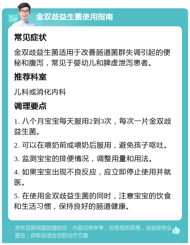 金双歧益生菌使用指南 常见症状 金双歧益生菌适用于改善肠道菌群失调引起的便秘和腹泻，常见于婴幼儿和脾虚泄泻患者。 推荐科室 儿科或消化内科 调理要点 1. 八个月宝宝每天服用2到3次，每次一片金双歧益生菌。 2. 可以在喂奶前或喂奶后服用，避免孩子呕吐。 3. 监测宝宝的排便情况，调整用量和用法。 4. 如果宝宝出现不良反应，应立即停止使用并就医。 5. 在使用金双歧益生菌的同时，注意宝宝的饮食和生活习惯，保持良好的肠道健康。