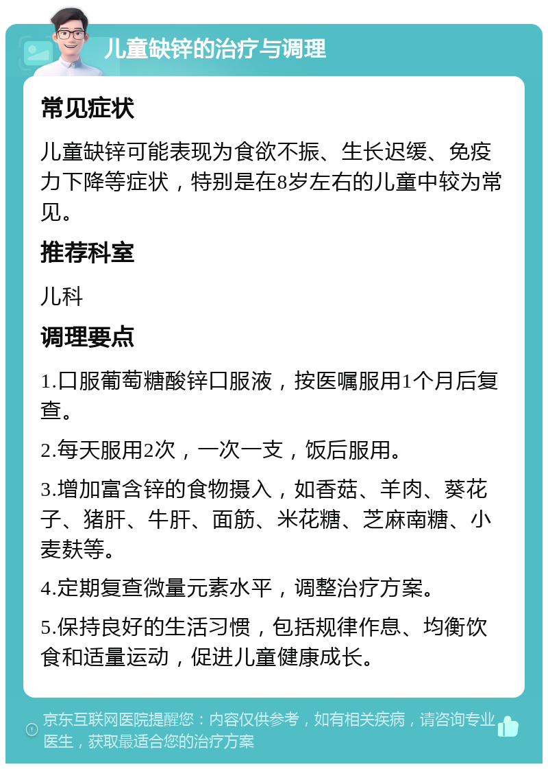 儿童缺锌的治疗与调理 常见症状 儿童缺锌可能表现为食欲不振、生长迟缓、免疫力下降等症状，特别是在8岁左右的儿童中较为常见。 推荐科室 儿科 调理要点 1.口服葡萄糖酸锌口服液，按医嘱服用1个月后复查。 2.每天服用2次，一次一支，饭后服用。 3.增加富含锌的食物摄入，如香菇、羊肉、葵花子、猪肝、牛肝、面筋、米花糖、芝麻南糖、小麦麸等。 4.定期复查微量元素水平，调整治疗方案。 5.保持良好的生活习惯，包括规律作息、均衡饮食和适量运动，促进儿童健康成长。