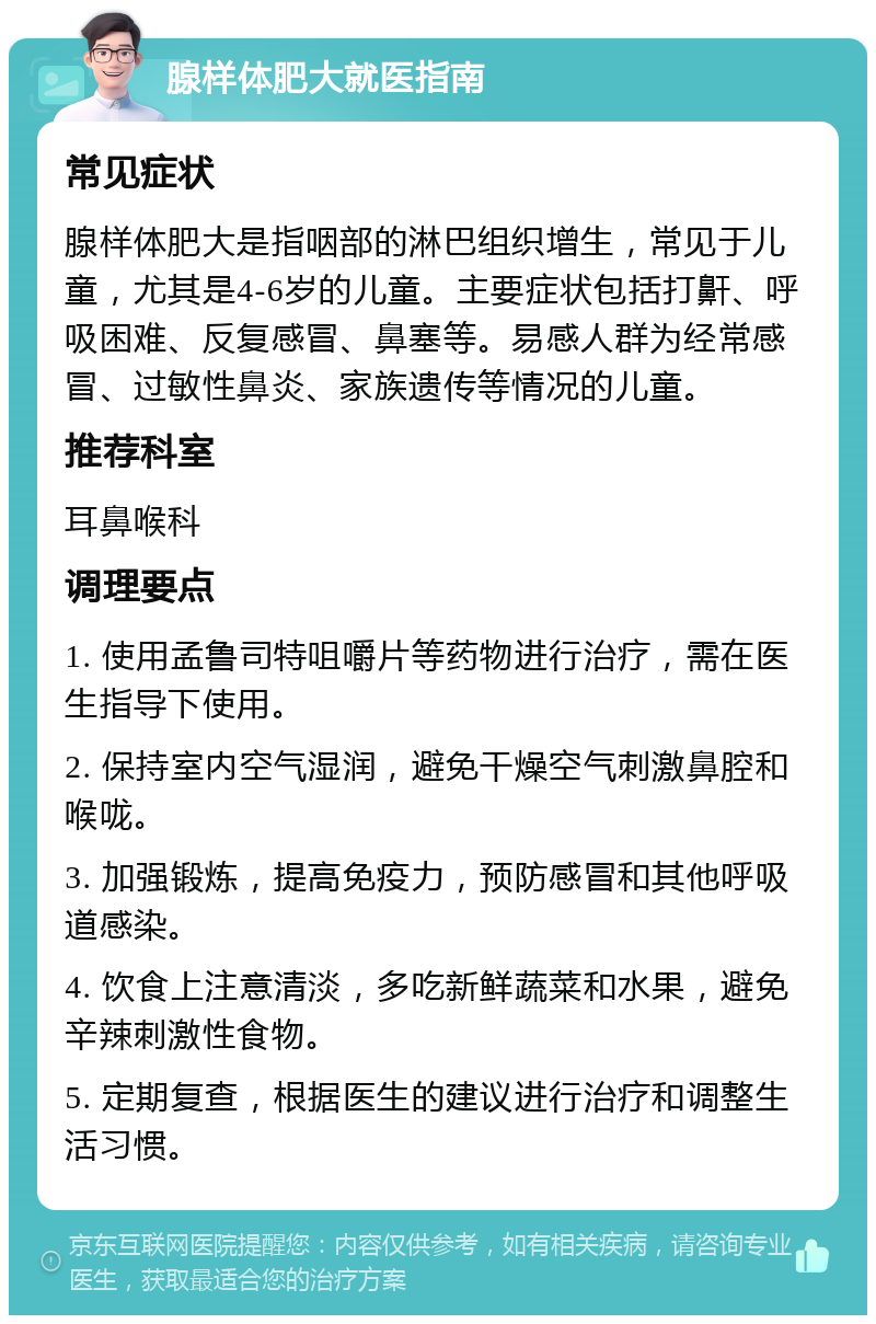 腺样体肥大就医指南 常见症状 腺样体肥大是指咽部的淋巴组织增生，常见于儿童，尤其是4-6岁的儿童。主要症状包括打鼾、呼吸困难、反复感冒、鼻塞等。易感人群为经常感冒、过敏性鼻炎、家族遗传等情况的儿童。 推荐科室 耳鼻喉科 调理要点 1. 使用孟鲁司特咀嚼片等药物进行治疗，需在医生指导下使用。 2. 保持室内空气湿润，避免干燥空气刺激鼻腔和喉咙。 3. 加强锻炼，提高免疫力，预防感冒和其他呼吸道感染。 4. 饮食上注意清淡，多吃新鲜蔬菜和水果，避免辛辣刺激性食物。 5. 定期复查，根据医生的建议进行治疗和调整生活习惯。