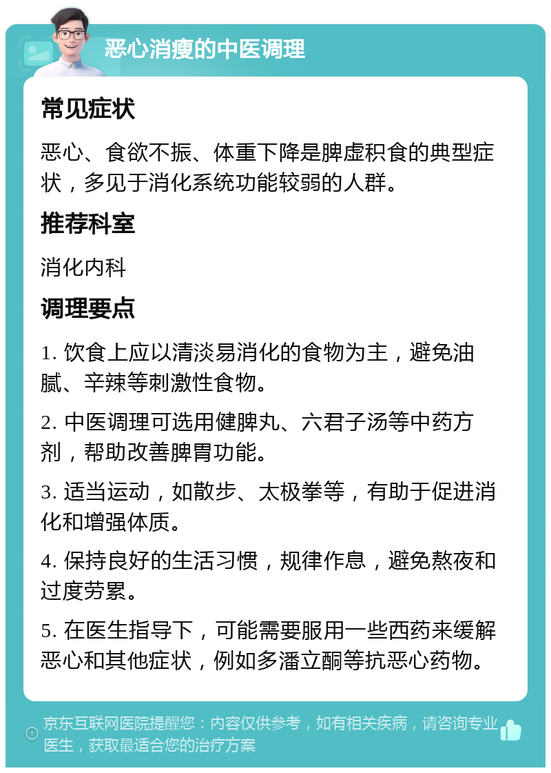 恶心消瘦的中医调理 常见症状 恶心、食欲不振、体重下降是脾虚积食的典型症状，多见于消化系统功能较弱的人群。 推荐科室 消化内科 调理要点 1. 饮食上应以清淡易消化的食物为主，避免油腻、辛辣等刺激性食物。 2. 中医调理可选用健脾丸、六君子汤等中药方剂，帮助改善脾胃功能。 3. 适当运动，如散步、太极拳等，有助于促进消化和增强体质。 4. 保持良好的生活习惯，规律作息，避免熬夜和过度劳累。 5. 在医生指导下，可能需要服用一些西药来缓解恶心和其他症状，例如多潘立酮等抗恶心药物。