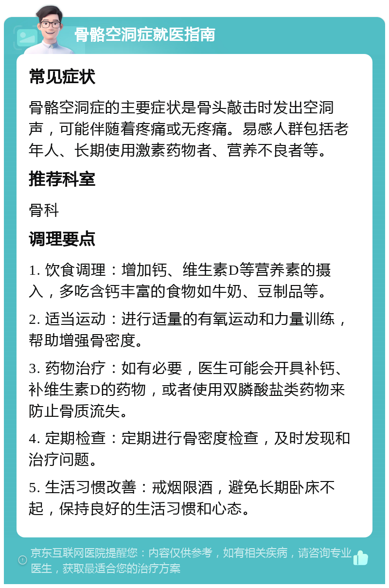 骨骼空洞症就医指南 常见症状 骨骼空洞症的主要症状是骨头敲击时发出空洞声，可能伴随着疼痛或无疼痛。易感人群包括老年人、长期使用激素药物者、营养不良者等。 推荐科室 骨科 调理要点 1. 饮食调理：增加钙、维生素D等营养素的摄入，多吃含钙丰富的食物如牛奶、豆制品等。 2. 适当运动：进行适量的有氧运动和力量训练，帮助增强骨密度。 3. 药物治疗：如有必要，医生可能会开具补钙、补维生素D的药物，或者使用双膦酸盐类药物来防止骨质流失。 4. 定期检查：定期进行骨密度检查，及时发现和治疗问题。 5. 生活习惯改善：戒烟限酒，避免长期卧床不起，保持良好的生活习惯和心态。