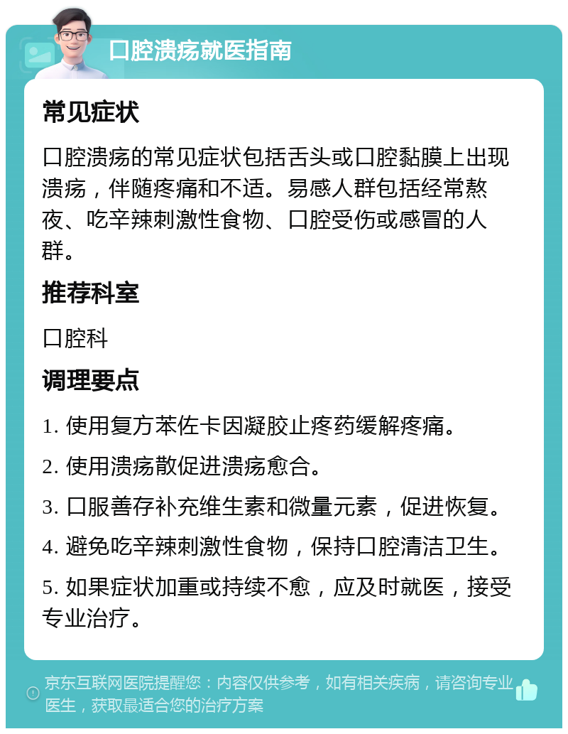 口腔溃疡就医指南 常见症状 口腔溃疡的常见症状包括舌头或口腔黏膜上出现溃疡，伴随疼痛和不适。易感人群包括经常熬夜、吃辛辣刺激性食物、口腔受伤或感冒的人群。 推荐科室 口腔科 调理要点 1. 使用复方苯佐卡因凝胶止疼药缓解疼痛。 2. 使用溃疡散促进溃疡愈合。 3. 口服善存补充维生素和微量元素，促进恢复。 4. 避免吃辛辣刺激性食物，保持口腔清洁卫生。 5. 如果症状加重或持续不愈，应及时就医，接受专业治疗。