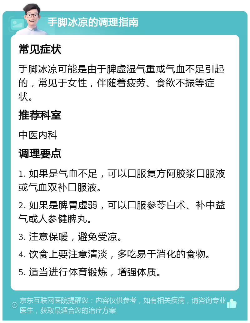 手脚冰凉的调理指南 常见症状 手脚冰凉可能是由于脾虚湿气重或气血不足引起的，常见于女性，伴随着疲劳、食欲不振等症状。 推荐科室 中医内科 调理要点 1. 如果是气血不足，可以口服复方阿胶浆口服液或气血双补口服液。 2. 如果是脾胃虚弱，可以口服参苓白术、补中益气或人参健脾丸。 3. 注意保暖，避免受凉。 4. 饮食上要注意清淡，多吃易于消化的食物。 5. 适当进行体育锻炼，增强体质。