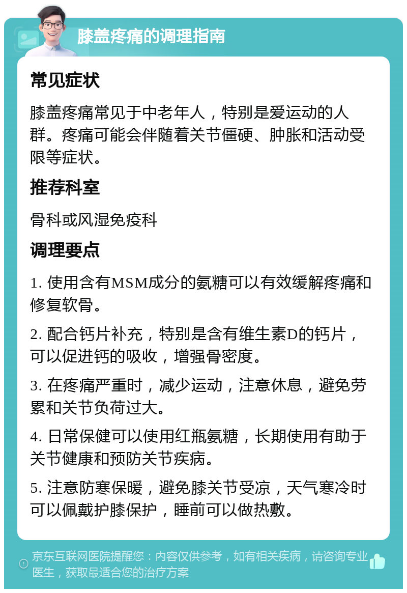 膝盖疼痛的调理指南 常见症状 膝盖疼痛常见于中老年人，特别是爱运动的人群。疼痛可能会伴随着关节僵硬、肿胀和活动受限等症状。 推荐科室 骨科或风湿免疫科 调理要点 1. 使用含有MSM成分的氨糖可以有效缓解疼痛和修复软骨。 2. 配合钙片补充，特别是含有维生素D的钙片，可以促进钙的吸收，增强骨密度。 3. 在疼痛严重时，减少运动，注意休息，避免劳累和关节负荷过大。 4. 日常保健可以使用红瓶氨糖，长期使用有助于关节健康和预防关节疾病。 5. 注意防寒保暖，避免膝关节受凉，天气寒冷时可以佩戴护膝保护，睡前可以做热敷。