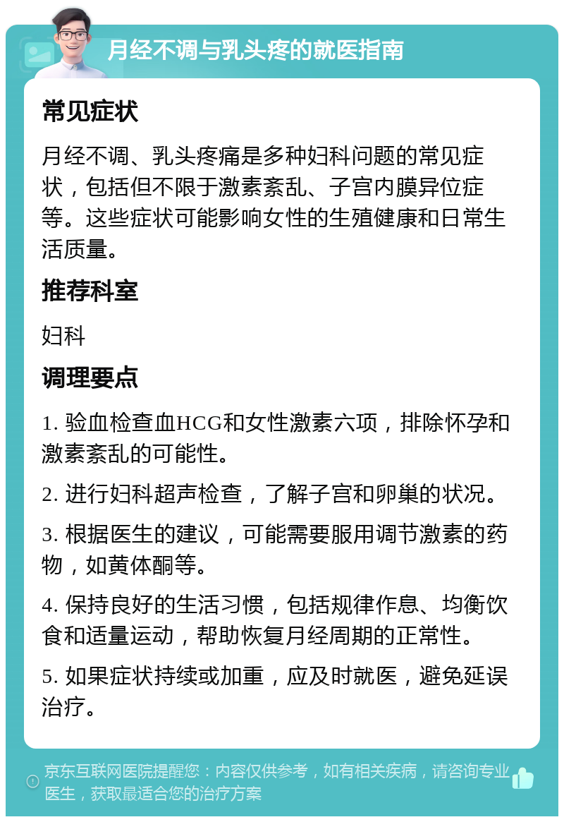 月经不调与乳头疼的就医指南 常见症状 月经不调、乳头疼痛是多种妇科问题的常见症状，包括但不限于激素紊乱、子宫内膜异位症等。这些症状可能影响女性的生殖健康和日常生活质量。 推荐科室 妇科 调理要点 1. 验血检查血HCG和女性激素六项，排除怀孕和激素紊乱的可能性。 2. 进行妇科超声检查，了解子宫和卵巢的状况。 3. 根据医生的建议，可能需要服用调节激素的药物，如黄体酮等。 4. 保持良好的生活习惯，包括规律作息、均衡饮食和适量运动，帮助恢复月经周期的正常性。 5. 如果症状持续或加重，应及时就医，避免延误治疗。