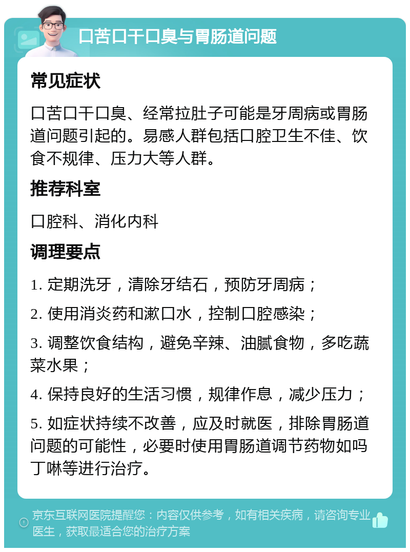 口苦口干口臭与胃肠道问题 常见症状 口苦口干口臭、经常拉肚子可能是牙周病或胃肠道问题引起的。易感人群包括口腔卫生不佳、饮食不规律、压力大等人群。 推荐科室 口腔科、消化内科 调理要点 1. 定期洗牙，清除牙结石，预防牙周病； 2. 使用消炎药和漱口水，控制口腔感染； 3. 调整饮食结构，避免辛辣、油腻食物，多吃蔬菜水果； 4. 保持良好的生活习惯，规律作息，减少压力； 5. 如症状持续不改善，应及时就医，排除胃肠道问题的可能性，必要时使用胃肠道调节药物如吗丁啉等进行治疗。