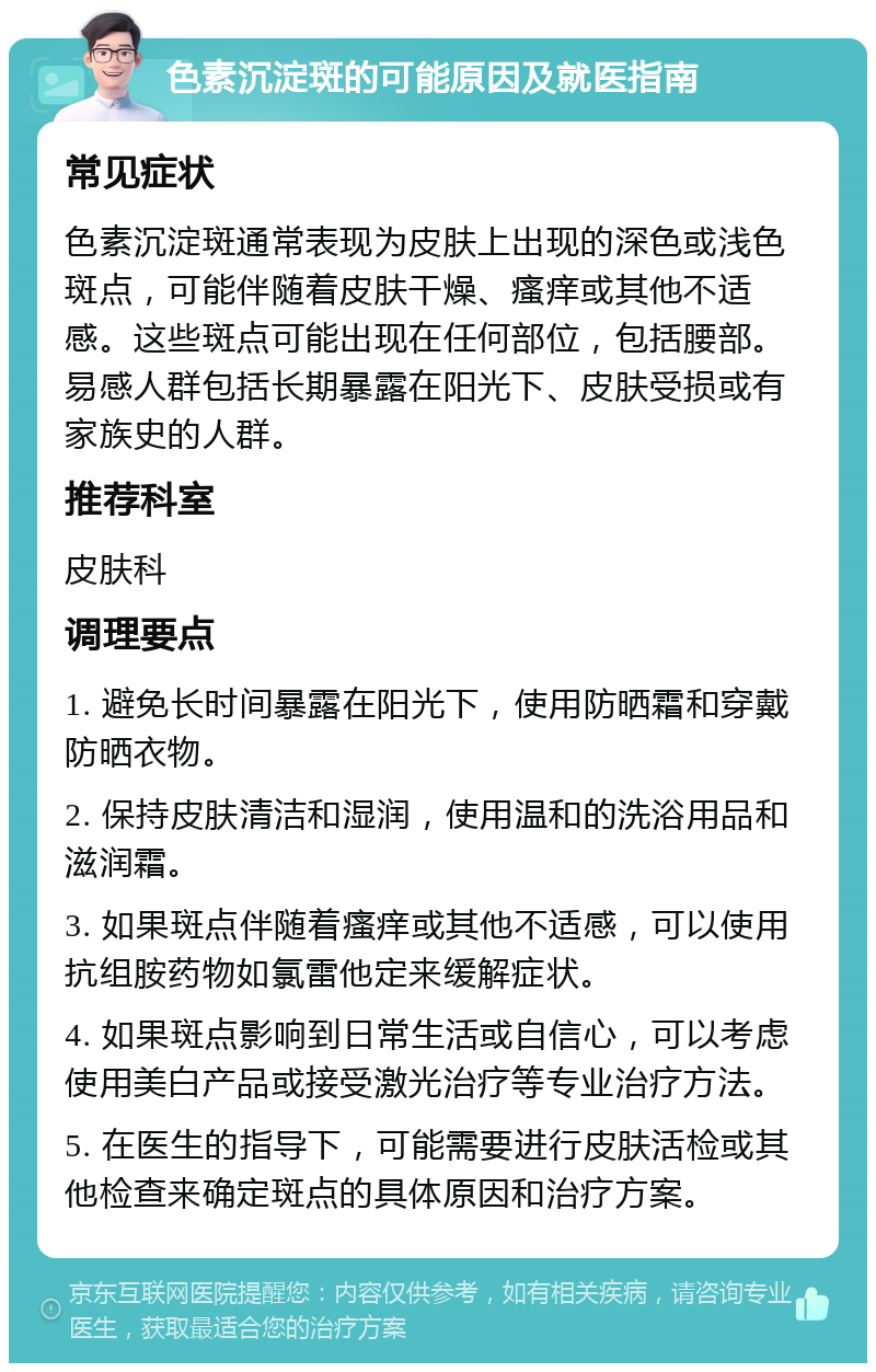 色素沉淀斑的可能原因及就医指南 常见症状 色素沉淀斑通常表现为皮肤上出现的深色或浅色斑点，可能伴随着皮肤干燥、瘙痒或其他不适感。这些斑点可能出现在任何部位，包括腰部。易感人群包括长期暴露在阳光下、皮肤受损或有家族史的人群。 推荐科室 皮肤科 调理要点 1. 避免长时间暴露在阳光下，使用防晒霜和穿戴防晒衣物。 2. 保持皮肤清洁和湿润，使用温和的洗浴用品和滋润霜。 3. 如果斑点伴随着瘙痒或其他不适感，可以使用抗组胺药物如氯雷他定来缓解症状。 4. 如果斑点影响到日常生活或自信心，可以考虑使用美白产品或接受激光治疗等专业治疗方法。 5. 在医生的指导下，可能需要进行皮肤活检或其他检查来确定斑点的具体原因和治疗方案。