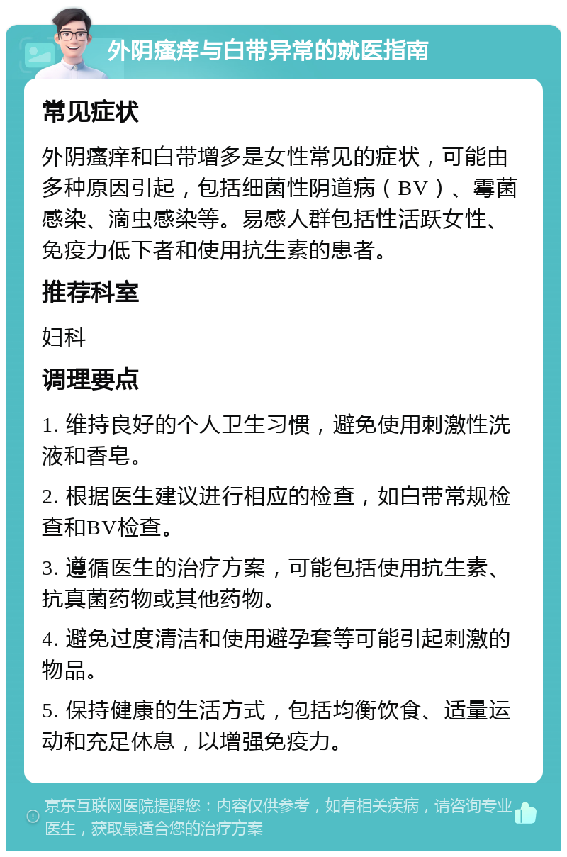 外阴瘙痒与白带异常的就医指南 常见症状 外阴瘙痒和白带增多是女性常见的症状，可能由多种原因引起，包括细菌性阴道病（BV）、霉菌感染、滴虫感染等。易感人群包括性活跃女性、免疫力低下者和使用抗生素的患者。 推荐科室 妇科 调理要点 1. 维持良好的个人卫生习惯，避免使用刺激性洗液和香皂。 2. 根据医生建议进行相应的检查，如白带常规检查和BV检查。 3. 遵循医生的治疗方案，可能包括使用抗生素、抗真菌药物或其他药物。 4. 避免过度清洁和使用避孕套等可能引起刺激的物品。 5. 保持健康的生活方式，包括均衡饮食、适量运动和充足休息，以增强免疫力。