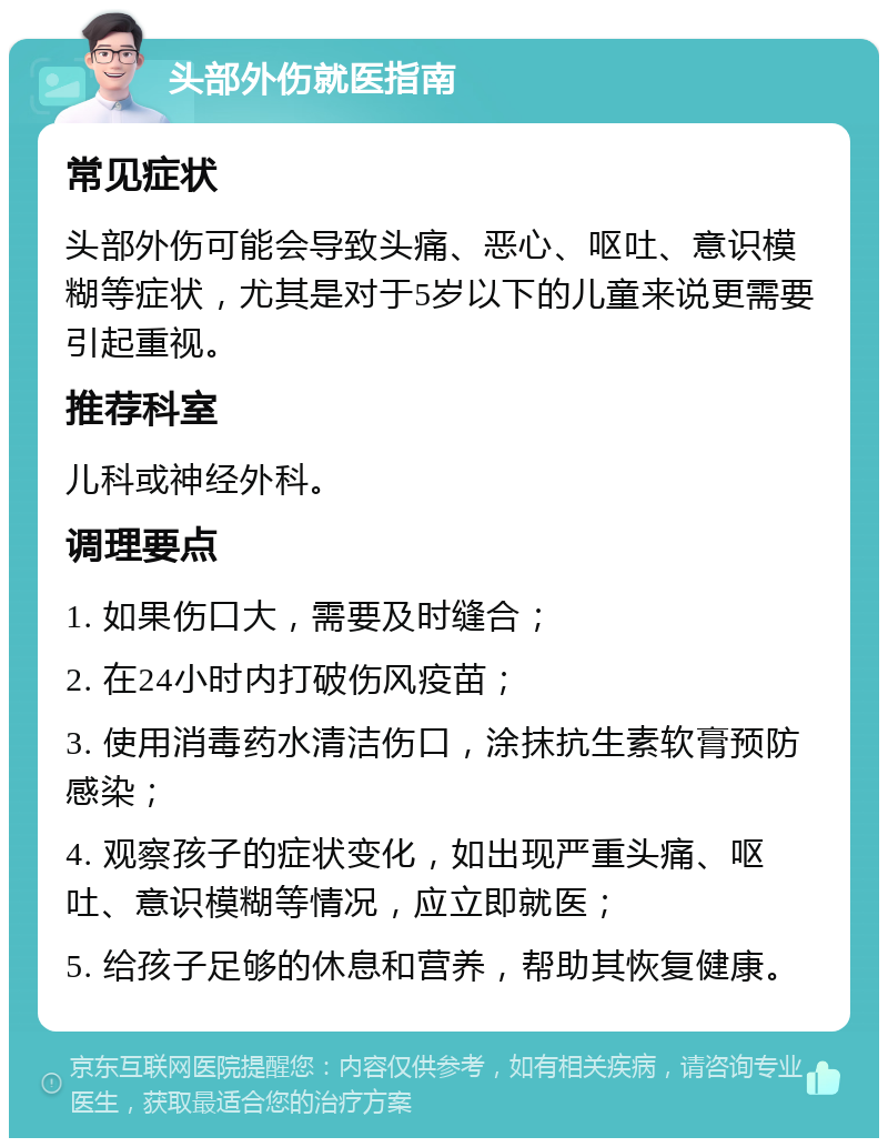 头部外伤就医指南 常见症状 头部外伤可能会导致头痛、恶心、呕吐、意识模糊等症状，尤其是对于5岁以下的儿童来说更需要引起重视。 推荐科室 儿科或神经外科。 调理要点 1. 如果伤口大，需要及时缝合； 2. 在24小时内打破伤风疫苗； 3. 使用消毒药水清洁伤口，涂抹抗生素软膏预防感染； 4. 观察孩子的症状变化，如出现严重头痛、呕吐、意识模糊等情况，应立即就医； 5. 给孩子足够的休息和营养，帮助其恢复健康。