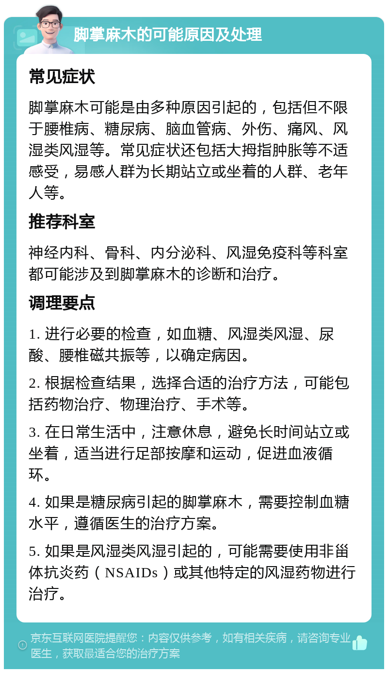 脚掌麻木的可能原因及处理 常见症状 脚掌麻木可能是由多种原因引起的，包括但不限于腰椎病、糖尿病、脑血管病、外伤、痛风、风湿类风湿等。常见症状还包括大拇指肿胀等不适感受，易感人群为长期站立或坐着的人群、老年人等。 推荐科室 神经内科、骨科、内分泌科、风湿免疫科等科室都可能涉及到脚掌麻木的诊断和治疗。 调理要点 1. 进行必要的检查，如血糖、风湿类风湿、尿酸、腰椎磁共振等，以确定病因。 2. 根据检查结果，选择合适的治疗方法，可能包括药物治疗、物理治疗、手术等。 3. 在日常生活中，注意休息，避免长时间站立或坐着，适当进行足部按摩和运动，促进血液循环。 4. 如果是糖尿病引起的脚掌麻木，需要控制血糖水平，遵循医生的治疗方案。 5. 如果是风湿类风湿引起的，可能需要使用非甾体抗炎药（NSAIDs）或其他特定的风湿药物进行治疗。