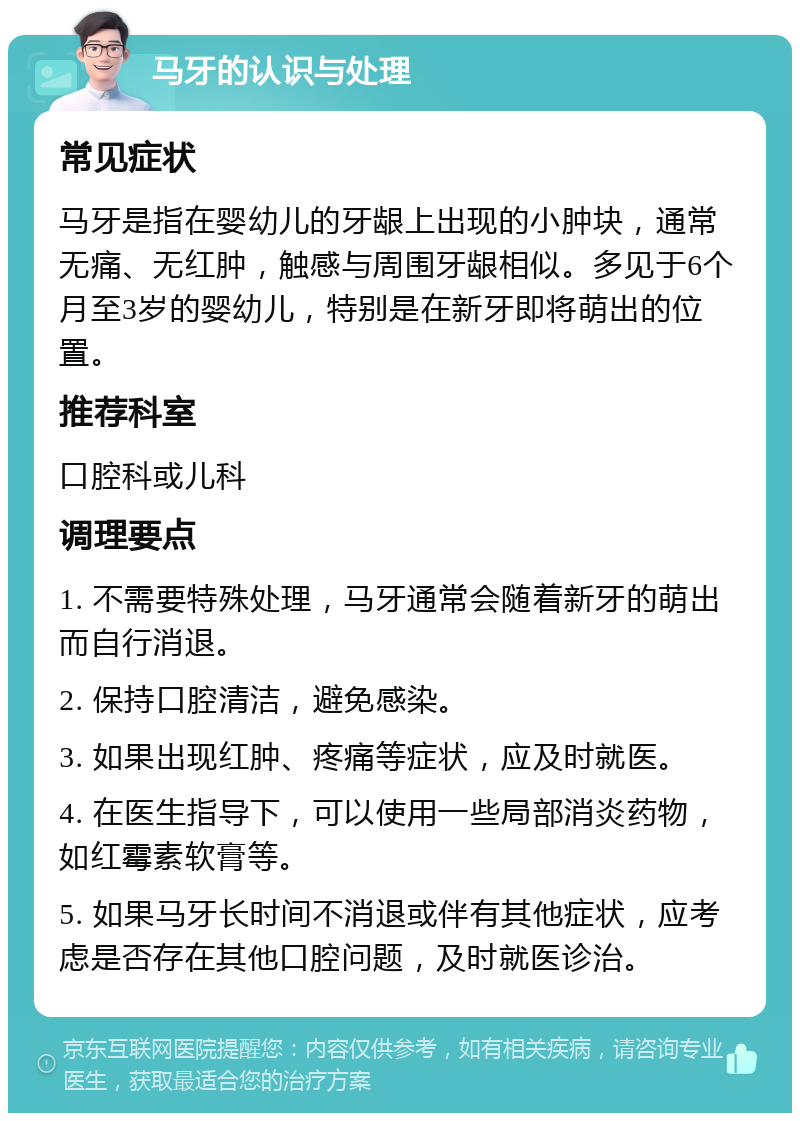 马牙的认识与处理 常见症状 马牙是指在婴幼儿的牙龈上出现的小肿块，通常无痛、无红肿，触感与周围牙龈相似。多见于6个月至3岁的婴幼儿，特别是在新牙即将萌出的位置。 推荐科室 口腔科或儿科 调理要点 1. 不需要特殊处理，马牙通常会随着新牙的萌出而自行消退。 2. 保持口腔清洁，避免感染。 3. 如果出现红肿、疼痛等症状，应及时就医。 4. 在医生指导下，可以使用一些局部消炎药物，如红霉素软膏等。 5. 如果马牙长时间不消退或伴有其他症状，应考虑是否存在其他口腔问题，及时就医诊治。