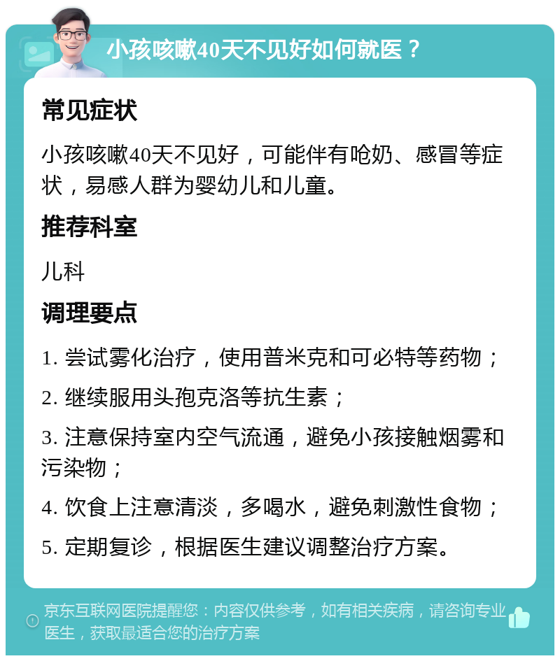 小孩咳嗽40天不见好如何就医？ 常见症状 小孩咳嗽40天不见好，可能伴有呛奶、感冒等症状，易感人群为婴幼儿和儿童。 推荐科室 儿科 调理要点 1. 尝试雾化治疗，使用普米克和可必特等药物； 2. 继续服用头孢克洛等抗生素； 3. 注意保持室内空气流通，避免小孩接触烟雾和污染物； 4. 饮食上注意清淡，多喝水，避免刺激性食物； 5. 定期复诊，根据医生建议调整治疗方案。