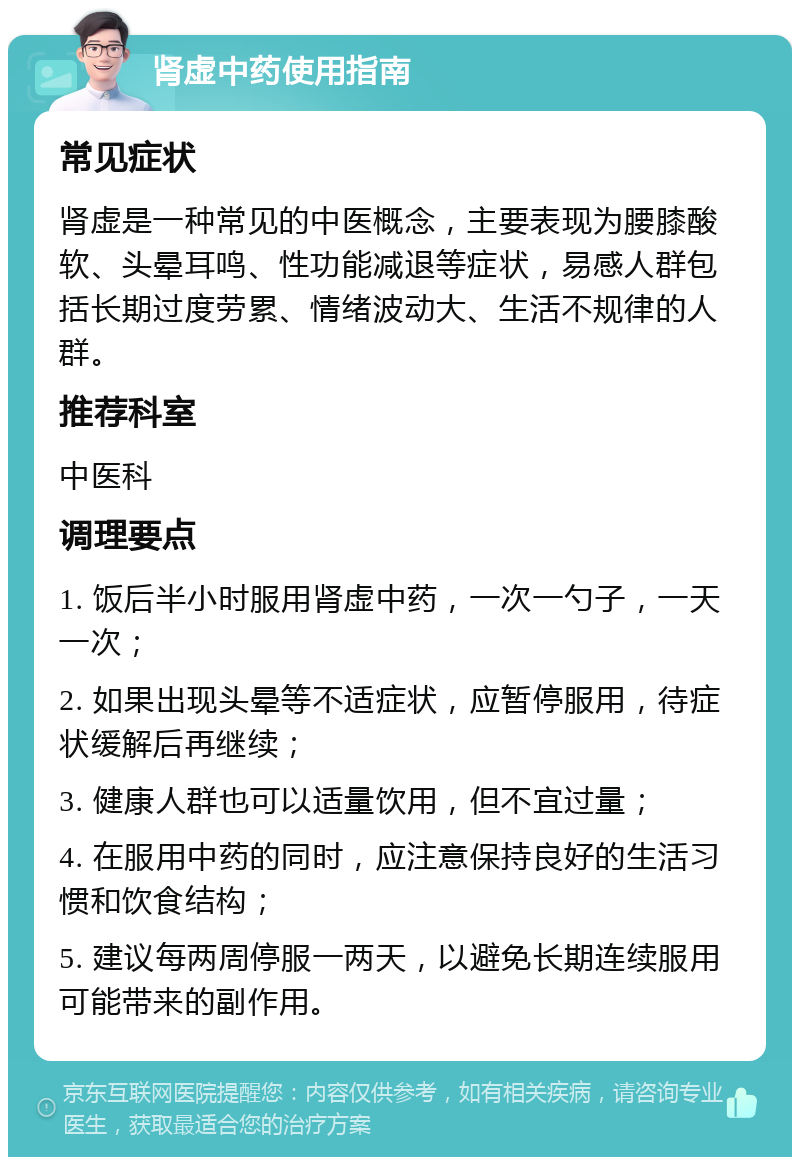 肾虚中药使用指南 常见症状 肾虚是一种常见的中医概念，主要表现为腰膝酸软、头晕耳鸣、性功能减退等症状，易感人群包括长期过度劳累、情绪波动大、生活不规律的人群。 推荐科室 中医科 调理要点 1. 饭后半小时服用肾虚中药，一次一勺子，一天一次； 2. 如果出现头晕等不适症状，应暂停服用，待症状缓解后再继续； 3. 健康人群也可以适量饮用，但不宜过量； 4. 在服用中药的同时，应注意保持良好的生活习惯和饮食结构； 5. 建议每两周停服一两天，以避免长期连续服用可能带来的副作用。