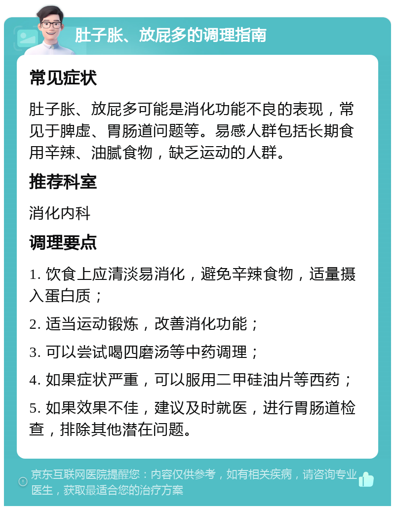 肚子胀、放屁多的调理指南 常见症状 肚子胀、放屁多可能是消化功能不良的表现，常见于脾虚、胃肠道问题等。易感人群包括长期食用辛辣、油腻食物，缺乏运动的人群。 推荐科室 消化内科 调理要点 1. 饮食上应清淡易消化，避免辛辣食物，适量摄入蛋白质； 2. 适当运动锻炼，改善消化功能； 3. 可以尝试喝四磨汤等中药调理； 4. 如果症状严重，可以服用二甲硅油片等西药； 5. 如果效果不佳，建议及时就医，进行胃肠道检查，排除其他潜在问题。